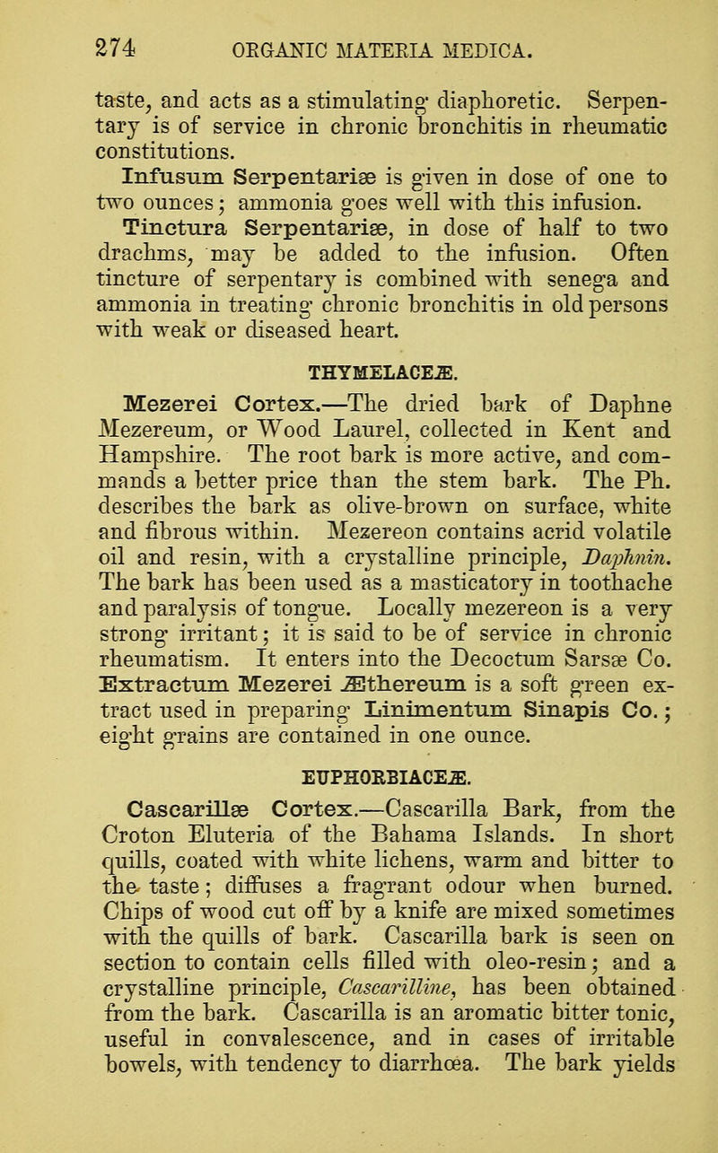 taste, and acts as a stimulating diaphoretic. Serpen- tary is of service in chronic bronchitis in rheumatic constitutions. Infusum Serpentariae is given in dose of one to two ounces; ammonia goes well with this infusion. Tinctura Serpentarise, in dose of half to two drachms, may be added to the infusion. Often tincture of serpentary is combined with senega and ammonia in treating chronic bronchitis in old persons with weak or diseased heart. THYMELACE2E. Mezerei Cortex.—The dried bark of Daphne Mezereum; or Wood Laurel, collected in Kent and Hampshire. The root bark is more active, and com- mands a better price than the stem bark. The Ph. describes the bark as olive-brown on surface, white and fibrous within. Mezereon contains acrid volatile oil and resin, with a crystalline principle, Daiihnin. The bark has been used as a masticatory in toothache and paralysis of tongue. Locally mezereon is a very strong irritant; it is said to be of service in chronic rheumatism. It enters into the Decoctum Sarsee Co. Extractum Mezerei iEthereum is a soft green ex- tract used in preparing Linimentum Sinapis Co.; eio'ht grains are contained in one ounce. EUPHORBIACEiE. Cascarillae Cortex.—Cascarilla Bark, from the Croton Eluteria of the Bahama Islands. In short quills, coated with white lichens, warm and bitter to the taste; diffuses a fragrant odour when burned. Chips of wood cut off by a knife are mixed sometimes with the quills of bark. Cascarilla bark is seen on section to contain cells filled with oleo-resin; and a crystalline principle, Cascarilline, has been obtained from the bark. Cascarilla is an aromatic bitter tonic, useful in convalescence, and in cases of irritable bowels, with tendency to diarrhoea. The bark yields