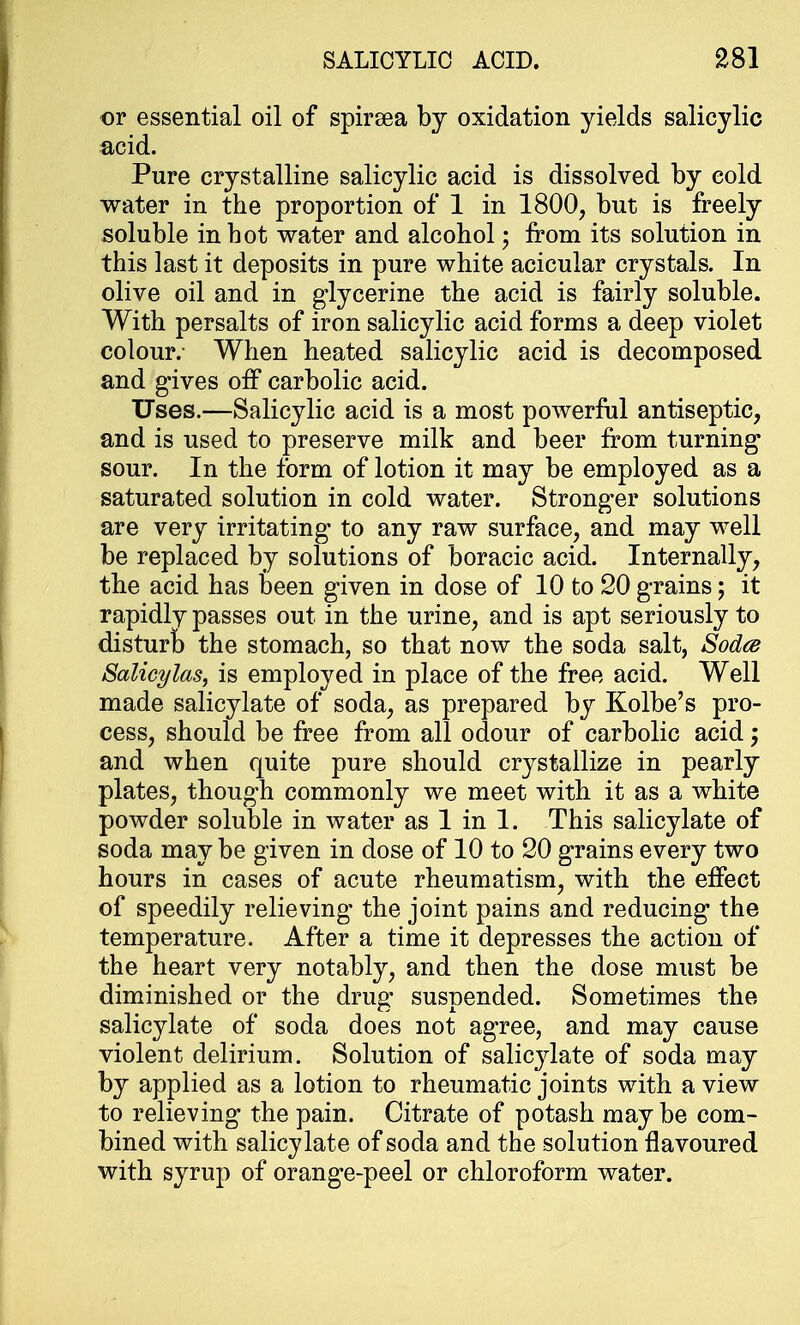 or essential oil of spiraea by oxidation yields salicylic acid. Pure crystalline salicylic acid is dissolved by cold water in the proportion of 1 in 1800, but is freely soluble in hot water and alcohol; from its solution in this last it deposits in pure white acicular crystals. In olive oil and in glycerine the acid is fairly soluble. With persalts of iron salicylic acid forms a deep violet colour.- When heated salicylic acid is decomposed and gives off carbolic acid. Uses.—Salicylic acid is a most powerful antiseptic, and is used to preserve milk and beer from turning sour. In the form of lotion it may be employed as a saturated solution in cold water. Stronger solutions are very irritating* to any raw surface, and may well be replaced by solutions of boracic acid. Internally, the acid has been given in dose of 10 to 20 grains; it rapidly passes out in the urine, and is apt seriously to disturb the stomach, so that now the soda salt, Sodcs Salicylas, is employed in place of the free acid. Well made salicylate of soda, as prepared by Kolbe's pro- cess, should be free from all odour of carbolic acid; and when quite pure should crystallize in pearly plates, though commonly we meet with it as a white powder soluble in water as 1 in 1. This salicylate of soda may be given in dose of 10 to 20 grains every two hours in cases of acute rheumatism, with the effect of speedily relieving the joint pains and reducing the temperature. After a time it depresses the action of the heart very notably, and then the dose must be diminished or the drug suspended. Sometimes the salicylate of soda does not agree, and may cause violent delirium. Solution of salicylate of soda may by applied as a lotion to rheumatic joints with a view to relieving the pain. Citrate of potash may be com- bined with salicylate of soda and the solution flavoured with syrup of orange-peel or chloroform water.