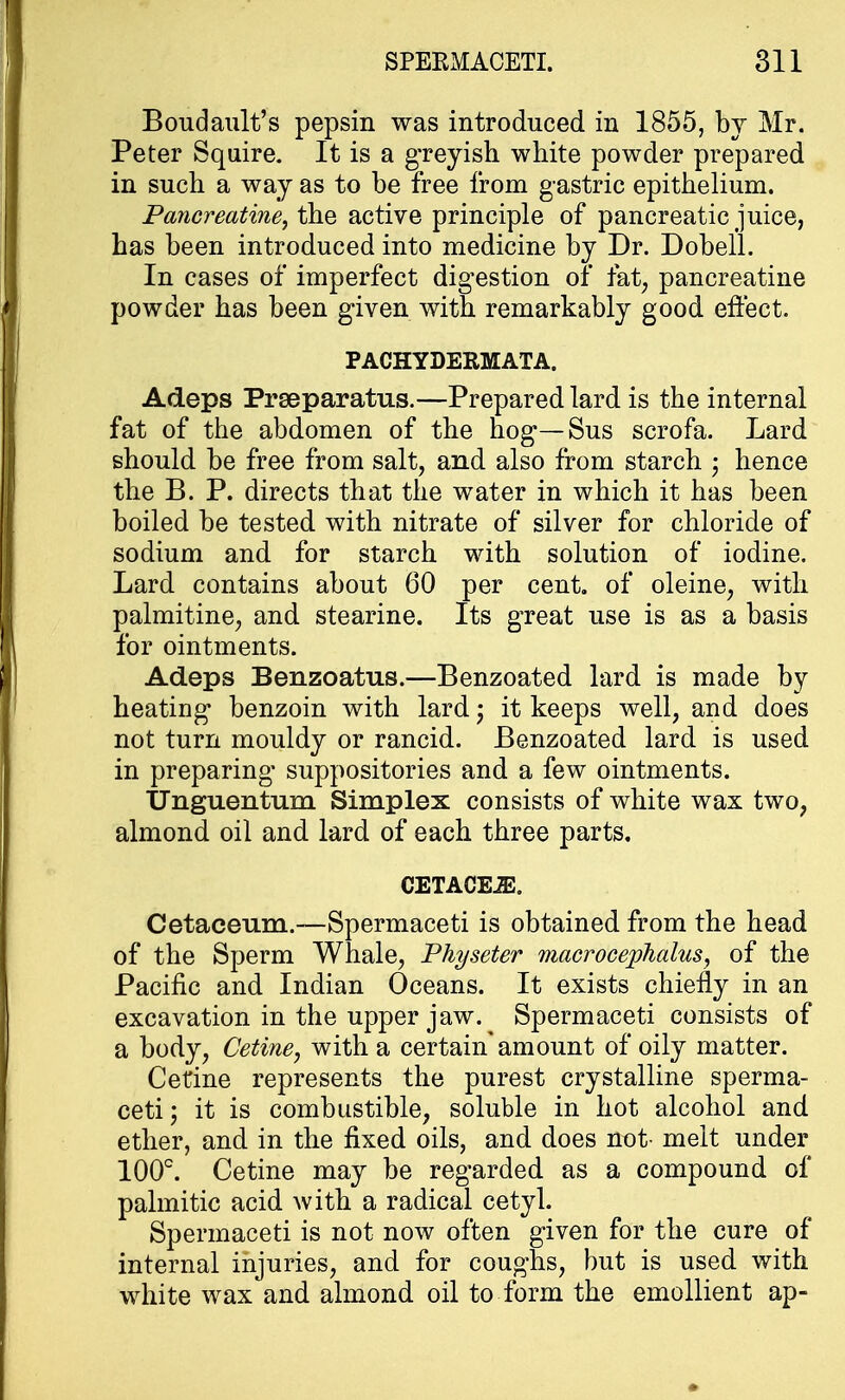 Boudault's pepsin was introduced in 1855, by Mr. Peter Squire. It is a greyish white powder prepared in such a way as to be free from gastric epithelium. Pancreatine, the active principle of pancreatic juice, has been introduced into medicine by Dr. Dobell. In cases of imperfect digestion of fat, pancreatine powder has been given with remarkably good effect. PACHYDERMATA. Adeps Prseparatus.—Prepared lard is the internal fat of the abdomen of the hog—Sus scrofa. Lard should be free from salt, and also from starch • hence the B. P. directs that the water in which it has been boiled be tested with nitrate of silver for chloride of sodium and for starch with solution of iodine. Lard contains about 60 per cent, of oleine, with palmitine, and stearine. Its great use is as a basis for ointments. Adeps Benzoatus.—Benzoated lard is made by heating benzoin with lard j it keeps well, and does not turn mouldy or rancid. Benzoated lard is used in preparing suppositories and a few ointments. Unguentum Simplex consists of white wax two, almond oil and lard of each three parts. CETACEiE. Cetaceum.—Spermaceti is obtained from the head of the Sperm Whale, Physeter macrocephalus, of the Pacific and Indian Oceans. It exists chiefly in an excavation in the upper jaw. Spermaceti consists of a body, Cetine, with a certain* amount of oily matter. Cetine represents the purest crystalline sperma- ceti ; it is combustible, soluble in hot alcohol and ether, and in the fixed oils, and does not- melt under 100°. Cetine may be regarded as a compound of palmitic acid with a radical cetyl. Spermaceti is not now often given for the cure of internal injuries, and for coughs, but is used with white wax and almond oil to form the emollient ap-