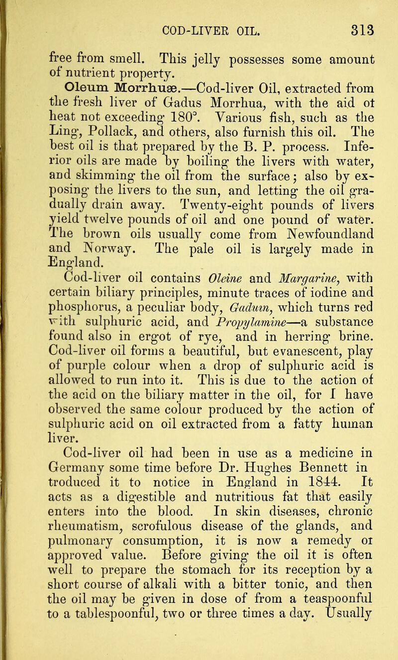 free from smell. This jelly possesses some amount of nutrient property. Oleum Morrhuse.—Cod-liver Oil, extracted from the fresh liver of Gadus Morrhua, with the aid ot heat not exceeding- 180°. Various fish, such as the Ling-, Pollack, and others, also furnish this oil. The best oil is that prepared by the B. P. process. Infe- rior oils are made by boiling1 the livers with water, and skimming the oil from the surface j also by ex- posing- the livers to the sun, and letting- the oil gra- dually drain away. Twenty-eig'ht pounds of livers yield twelve pounds of oil and one pound of water. The brown oils usually come from Newfoundland and Norway. The pale oil is largely made in England. Cod-liver oil contains Oleine and Margarine, with certain biliary principles, minute traces of iodine and phosphorus, a peculiar body, Gadum, which turns red with sulphuric acid, and Propykmine—a substance found also in ergot of rye, and in herring brine. Cod-liver oil forms a beautiful, but evanescent, play of purple colour when a drop of sulphuric acid is allowed to run into it. This is due to the action of the acid on the biliary matter in the oil, for I have observed the same colour produced by the action of sulphuric acid on oil extracted from a fatty human liver. Cod-liver oil had been in use as a medicine in Germany some time before Dr. Hughes Bennett in troduced it to notice in England in 1844. It acts as a digestible and nutritious fat that easily enters into the blood. In skin diseases, chronic rheumatism, scrofulous disease of the glands, and pulmonary consumption, it is now a remedy oi approved value. Before giving the oil it is often well to prepare the stomach for its reception by a short course of alkali with a bitter tonic, and then the oil may be given in dose of from a teaspoonful to a tablespoonful, two or three times a day. Usually