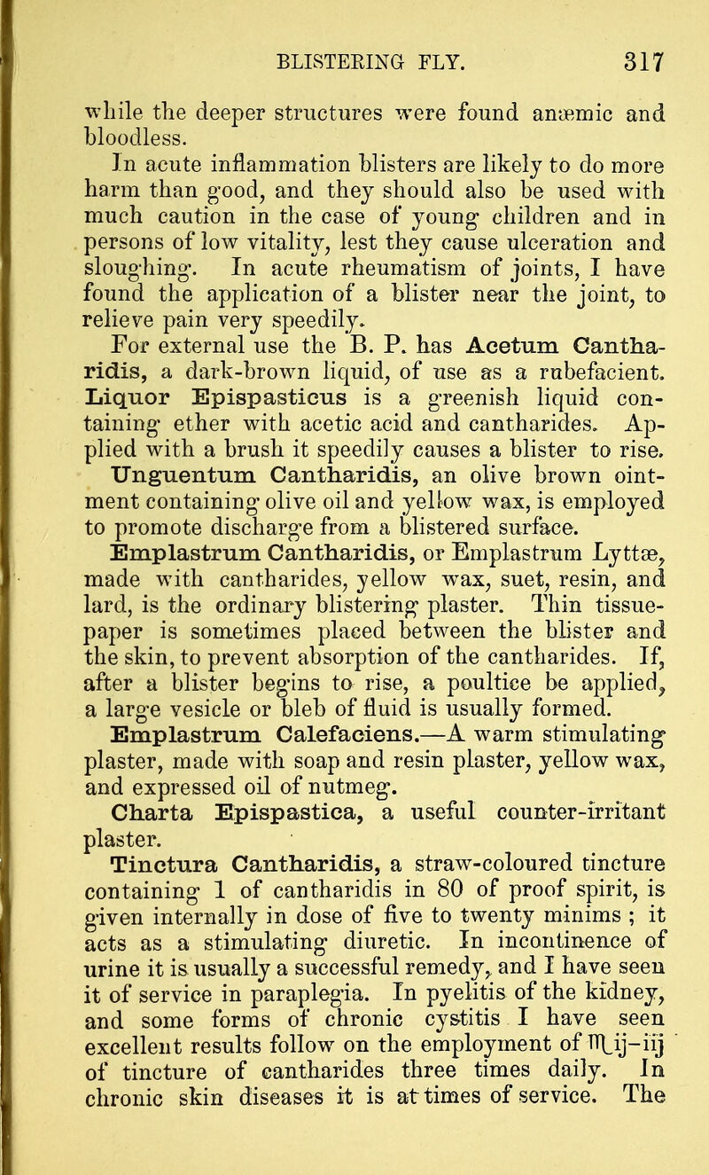 while the deeper structures were found anaemic and bloodless. In acute inflammation blisters are likely to do more harm than good, and they should also be used with much caution in the case of young children and in persons of low vitality, lest they cause ulceration and sloughing. In acute rheumatism of joints, I have found the application of a blister near the joint, to relieve pain very speedily. For external use the B. P. has Aeetum Cantha- ridis, a dark-brown liquid, of use as a rubefacient. Liquor Epispasticus is a greenish liquid con- taining ether with acetic acid and cantharides. Ap- plied with a brush it speedily causes a blister to rise. Unguentum Cantharidis, an olive brown oint- ment containing olive oil and yellow wax, is employed to promote discharge from a blistered surface. Emplastrum Cantharidis, or Emplastrum Lyttse, made with cantharides, yellow wTax, suet, resin, and lard, is the ordinary blistering plaster. Thin tissue- paper is sometimes placed between the blister and the skin, to prevent absorption of the cantharides. If, after a blister begins to rise, a poultice be applied^ a large vesicle or bleb of fluid is usually formed. Emplastrum Calefaeiens.—A warm stimulating plaster, made with soap and resin plaster, yellow wax, and expressed oil of nutmeg. Charta Epispastica, a useful counter-irritant plaster. Tinctura Cantharidis, a straw-coloured tincture containing 1 of cantharidis in 80 of proof spirit, is given internally in dose of five to twenty minims ; it acts as a stimulating diuretic. In incontinence of urine it is usually a successful remedy, and I have seen it of service in paraplegia. In pyelitis of the kidney, and some forms of chronic cystitis I have seen excellent results follow on the employment of TT^ij—iij of tincture of cantharides three times daily, in chronic skin diseases it is at times of service. The