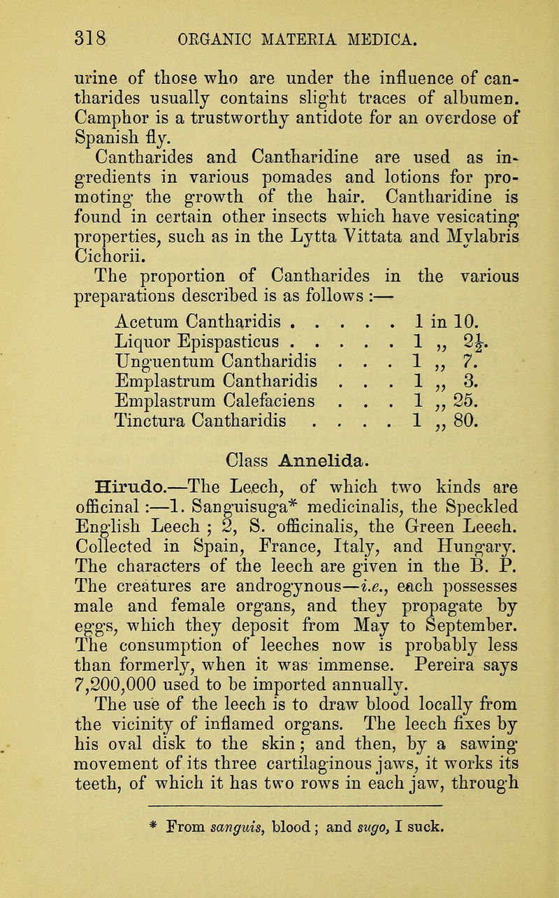 urine of those who are under the influence of can- tharides usually contains slight traces of albumen. Camphor is a trustworthy antidote for an overdose of Spanish fly. Cantharides and Cantharidine are used as in- gredients in various pomades and lotions for pro- moting the growth of the hair. Cantharidine is found in certain other insects which have vesicating properties, such as in the Lytta Vittata and Mylabris Cichorii. The proportion of Cantharides in the various preparations described is as follows :— Acetum Cantharidis 1 in 10. Liquor Epispasticus . . Unguentum Cantharidis Emplastrum Cantharidis Emplastrum Calefaciens Tinctura Cantharidis 1 „ 2*. 1 „ 7. 1 „ 3. 1 „ 25. 1 „ 80. Class Annelida. Hirudo.—The Leech, of which two kinds are officinal:—1. Sanguisuga* medicinalis, the Speckled English Leech ; 2, S. officinalis, the Green Leech. Collected in Spain, France, Italy, and Hungary. The characters of the leech are given in the B. P. The creatures are androgynous—i.e., each possesses male and female organs, and they propagate by eggs, which they deposit from May to September. The consumption of leeches now is probably less than formerly, when it was immense. Pereira says 7,200,000 used to be imported annually. The use of the leech is to draw blood locally from the vicinity of inflamed organs. The leech fixes by his oval disk to the skin; and then, by a sawing movement of its three cartilaginous jaws, it works its teeth, of which it has two rows in each jaw, through * From sanguis, blood ; and sugo, I suck.