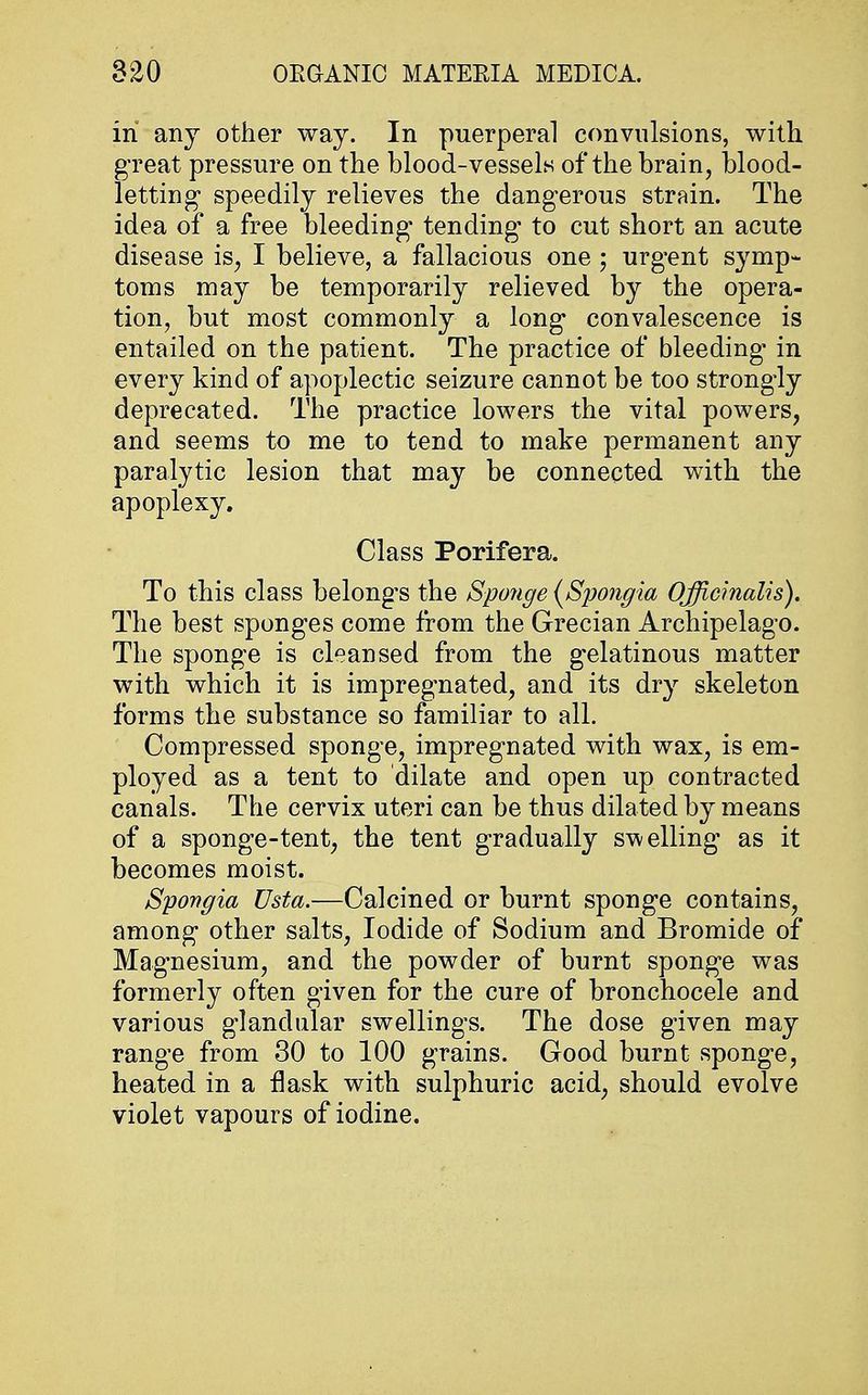 in any other way. In puerperal convulsions, with great pressure on the blood-vessels of the brain, blood- letting speedily relieves the dangerous strain. The idea of a free bleeding tending to cut short an acute disease is; I believe, a fallacious one ; urgent symp- toms may be temporarily relieved by the opera- tion, but most commonly a long convalescence is entailed on the patient. The practice of bleeding- in every kind of apoplectic seizure cannot be too strongly deprecated. The practice lowers the vital powers, and seems to me to tend to make permanent any paralytic lesion that may be connected with the apoplexy. Class Porifera. To this class belongs the Sponge (Spongia Officinalis). The best sponges come from the Grecian Archipelago. The sponge is cleansed from the gelatinous matter with which it is impregnated, and its dry skeleton forms the substance so familiar to all. Compressed sponge, impregnated with wax, is em- ployed as a tent to dilate and open up contracted canals. The cervix uteri can be thus dilated by means of a sponge-tent; the tent gradually swelling as it becomes moist. Spongia Usta.—Calcined or burnt sponge contains, among other salts, Iodide of Sodium and Bromide of Magnesium, and the powder of burnt sponge was formerly often given for the cure of bronchocele and various glandular swellings. The dose given may range from 30 to 100 grains. Good burnt sponge, heated in a flask with sulphuric acid, should evolve violet vapours of iodine.