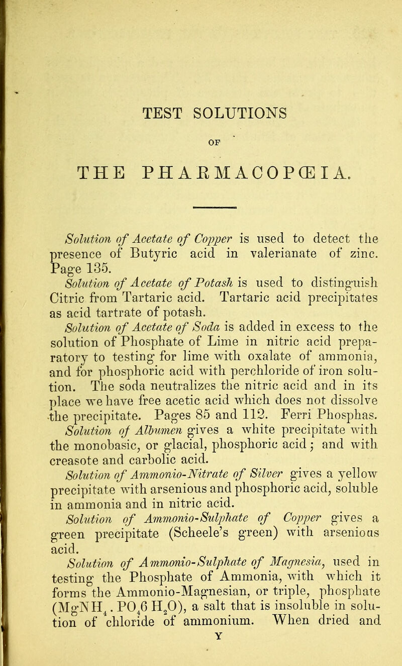 THE TEST SOLUTIONS OP PH AEMACOPGEI A. Solution of Acetate of Copper is used to detect the presence of Butyric acid in valerianate of zinc. Page 135. Solution of Acetate of Potash is used to distinguish Citric from Tartaric acid. Tartaric acid precipitates as acid tartrate of potash. Solution of Acetate of Soda is added in excess to the solution of Phosphate of Lime in nitric acid prepa- ratory to testing for lime with oxalate of ammonia, and for phosphoric acid with perchloride of iron solu- tion. The soda neutralizes the nitric acid and in its place we have free acetic acid which does not dissolve -the precipitate. Pages 85 and 112. Ferri Phosphas. Solution of Albumen gives a white precipitate with the monobasic, or glacial, phosphoric acid j and with creasote and carbolic acid. Solution of Ammonio-Nitrate of Silver gives a yellow precipitate with arsenious and phosphoric acid, soluble in ammonia and in nitric acid. Solution of Ammonio-Sulphate of Copper gives a green precipitate (Scheele's green) with arsenious acid. Solution of Ammonio-Sulphate of Magnesia, used in testing the Phosphate of Ammonia, with which it forms the Ammonio-Magnesian, or triple, phosphate (MgNH4. P046 H20), a salt that is insoluble in solu- tion of chloride of ammonium. When dried and