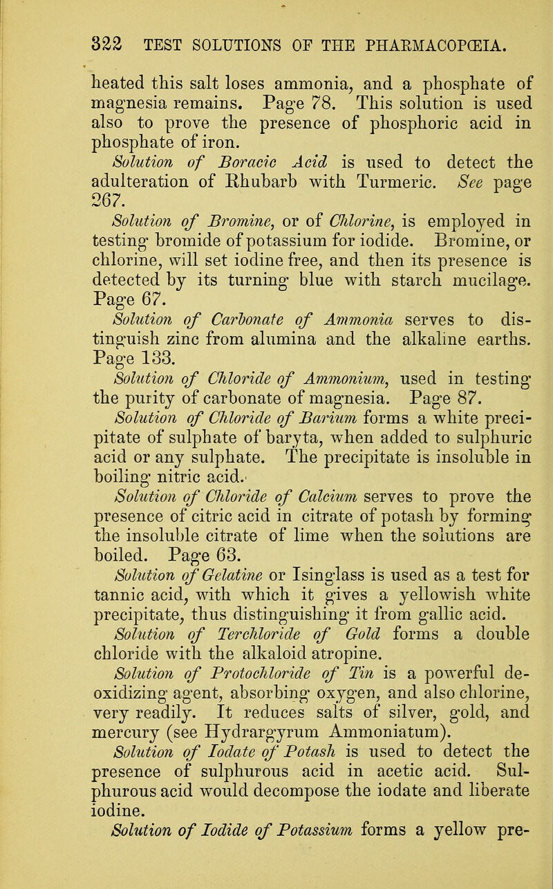 heated this salt loses ammonia, and a phosphate of magnesia remains. Page 78. This solution is used also to prove the presence of phosphoric acid in phosphate of iron. Solution of Boracie Acid is used to detect the adulteration of Rhubarb with Turmeric. See page 267. Solution of Bromine, or of CJilorine, is employed in testing' bromide of potassium for iodide. Bromine, or chlorine, will set iodine free, and then its presence is detected by its turning blue with starch mucilage. Page 67. Solution of Carbonate of Ammonia serves to dis- tinguish zinc from alumina and the alkaline earths. Page 133. Solution of Chloride of Ammonium, used in testing the purity of carbonate of magnesia. Page 87. Solution of Chloride of Barium forms a white preci- pitate of sulphate of baryta, when added to sulphuric acid or any sulphate. The precipitate is insoluble in boiling nitric acid.' Solution of Chloride of Calcium serves to prove the presence of citric acid in citrate of potash by forming the insoluble citrate of lime when the solutions are boiled. Page 63. Solution of Gelatine or Isinglass is used as a test for tannic acid, with which it gives a yellowish white precipitate, thus distinguishing it from gallic acid. Solution of Terchloride of Gold forms a double chloride with the alkaloid atropine. Solution of Protochloride of Tin is a powerful de- oxidizing agent, absorbing oxygen, and also chlorine, very readily. It reduces salts of silver, gold, and mercury (see Hydrargyrum Ammoniatum). Solution of Iodate of Potash is used to detect the presence of sulphurous acid in acetic acid. Sul- phurous acid would decompose the iodate and liberate iodine. Solution of Iodide of Potassium forms a yellow pre-