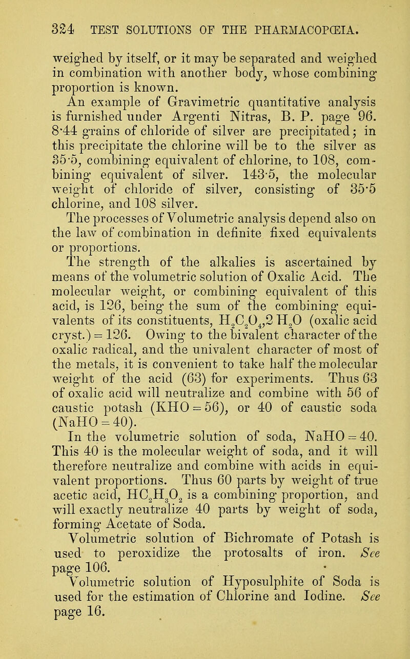 weighed by itself, or it may be separated and weighed in combination with another body, whose combining' proportion is known. An example of Gravimetric quantitative analysis is furnished under Argenti Nitras, B. P. page 96. 3.44 grains 0f chloride of silver are precipitated; in this precipitate the chlorine will be to the silver as 35-5, combining equivalent of chlorine, to 108, com- bining equivalent of silver. 1435, the molecular weight of chloride of silver, consisting of 35'5 chlorine, and 108 silver. The processes of Volumetric analysis depend also on the law of combination in definite fixed equivalents or proportions. The strength of the alkalies is ascertained by means of the volumetric solution of Oxalic Acid. The molecular weight, or combining equivalent of this acid, is 126, being the sum of the combining' equi- valents of its constituents, H2C204,2 H20 (oxalic acid cryst.) = 126. Owing to the bivalent character of the oxalic radical, and the univalent character of most of the metals, it is convenient to take half the molecular weight of the acid (63) for experiments. Thus 63 of oxalic acid will neutralize and combine with 56 of caustic potash (KHO = 56), or 40 of caustic soda (NaHO = 40). In the volumetric solution of soda, NaHO = 40. This 40 is the molecular weight of soda, and it will therefore neutralize and combine with acids in equi- valent proportions. Thus 60 parts by weight of true acetic acid, HC2H302 is a combining proportion, and will exactly neutralize 40 parts by weight of soda, forming Acetate of Soda. Volumetric solution of Bichromate of Potash is used to peroxidize the protosalts of iron. See page 106. Volumetric solution of Hyposulphite of Soda is used for the estimation of Chlorine and Iodine. See page 16.