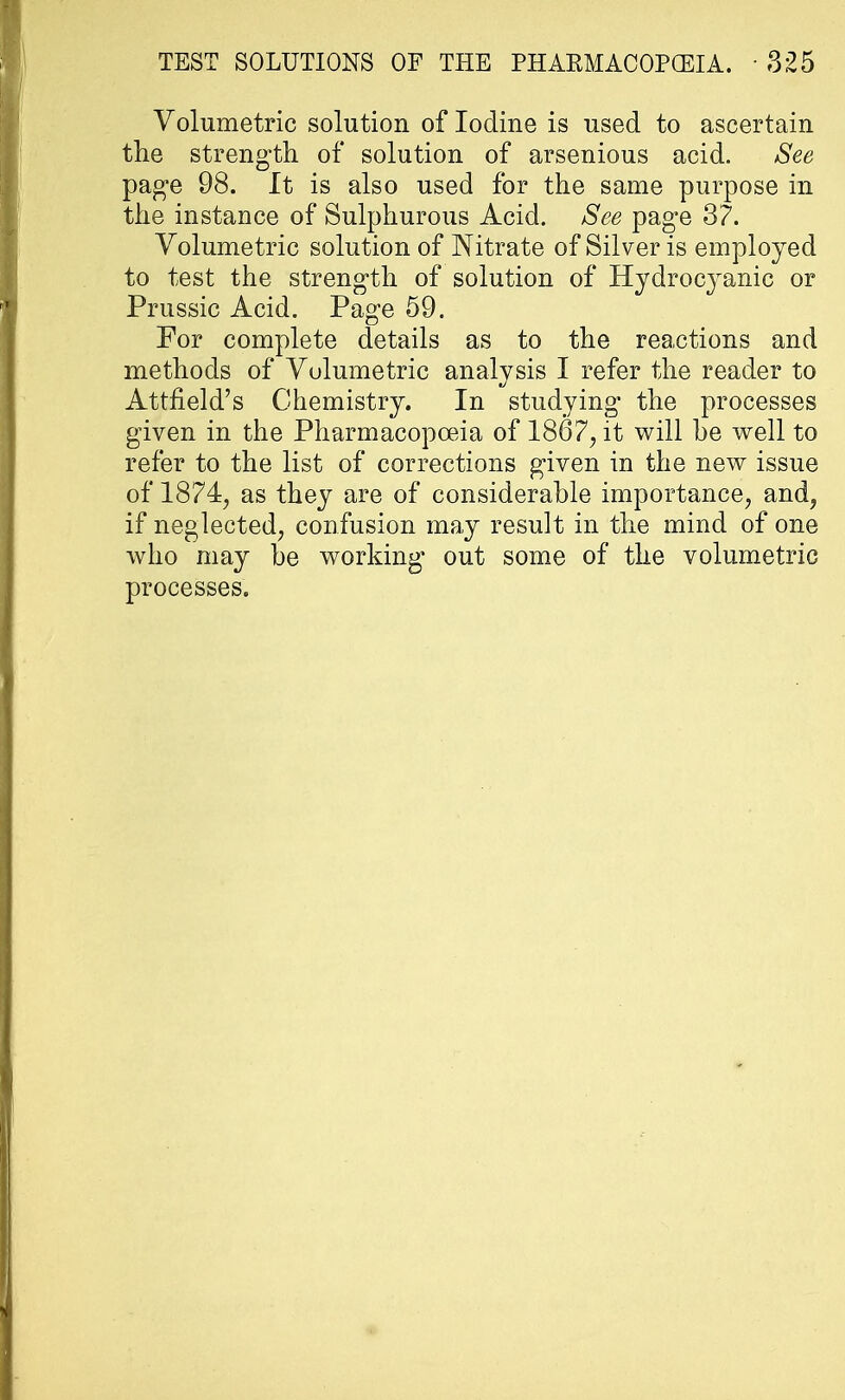 Volumetric solution of Iodine is used to ascertain the strength of solution of arsenious acid. See page 98. It is also used for the same purpose in the instance of Sulphurous Acid. See pag*e 37. Volumetric solution of Nitrate of Silver is employed to test the strength of solution of Hydrocj^anic or Prussic Acid. Page 59. For complete details as to the reactions and methods of Volumetric analysis I refer the reader to Attneld's Chemistry. In studying the processes given in the Pharmacopoeia of 1867, it will he well to refer to the list of corrections given in the new issue of 1874, as they are of considerable importance, and, if neglected, confusion may result in the mind of one who may be working- out some of the volumetric processes.