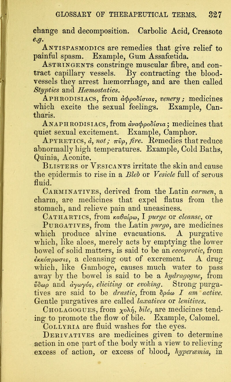 change and decomposition. Carbolic Acid, Creasote e.g. Antispasmodics are remedies that give relief to painful spasm. Example, Gum Assafcetida. Astringents constringe muscular fibre, and con- tract capillary vessels. By contracting the blood- vessels they arrest haemorrhage, and are then called Styptics and Haemostatics. Aphrodisiacs, from atypohlo-ias, venery ; medicines which excite the sexual feelings. Example, Can- tharis. Anaphrodisiacs, from dva^pohla-ia • medicines that quiet sexual excitement. Example, Camphor. Apyretics, a, not; rrvp, fire. Remedies that reduce abnormally high temperatures. Example, Cold Baths, Quinia, Aconite. Blisters or Vesicants irritate the skin and cause the epidermis to rise in a Bleb or Vesicle full of serous fluid/ Carminatives, derived from the Latin carmen, a charm, are medicines that expel flatus from the stomach, and relieve pain and uneasiness. Cathartics, from KaOalpa, I purge or cleanse, or Purgatives, from the Latin purgo, are medicines which produce alvine evacuations. A purgative which, like aloes, merely acts by emptying' the lower bowel of solid matters, is said to be an eccojyrotic, from iKKoirpwats, a cleansing out of excrement. A drug which, like Gamboge, causes much water to pass away by the bowel is said to be a Jiydragogue, from vd(op and dycoy6s, eliciting or evoliing. Strong purga- tives are said to be drastic, from hpda, I am active. Gentle purgatives are called laxatives or lenitives. Cholagogues, from x°^*)> bile, are medicines tend- ing to promote the flow of bile. Example, Calomel. Collyria are fluid washes for the eyes. Derivatives are medicines given to determine action in one part of the body with a view to relieving excess of action, or excess of blood, hyper cemia, in