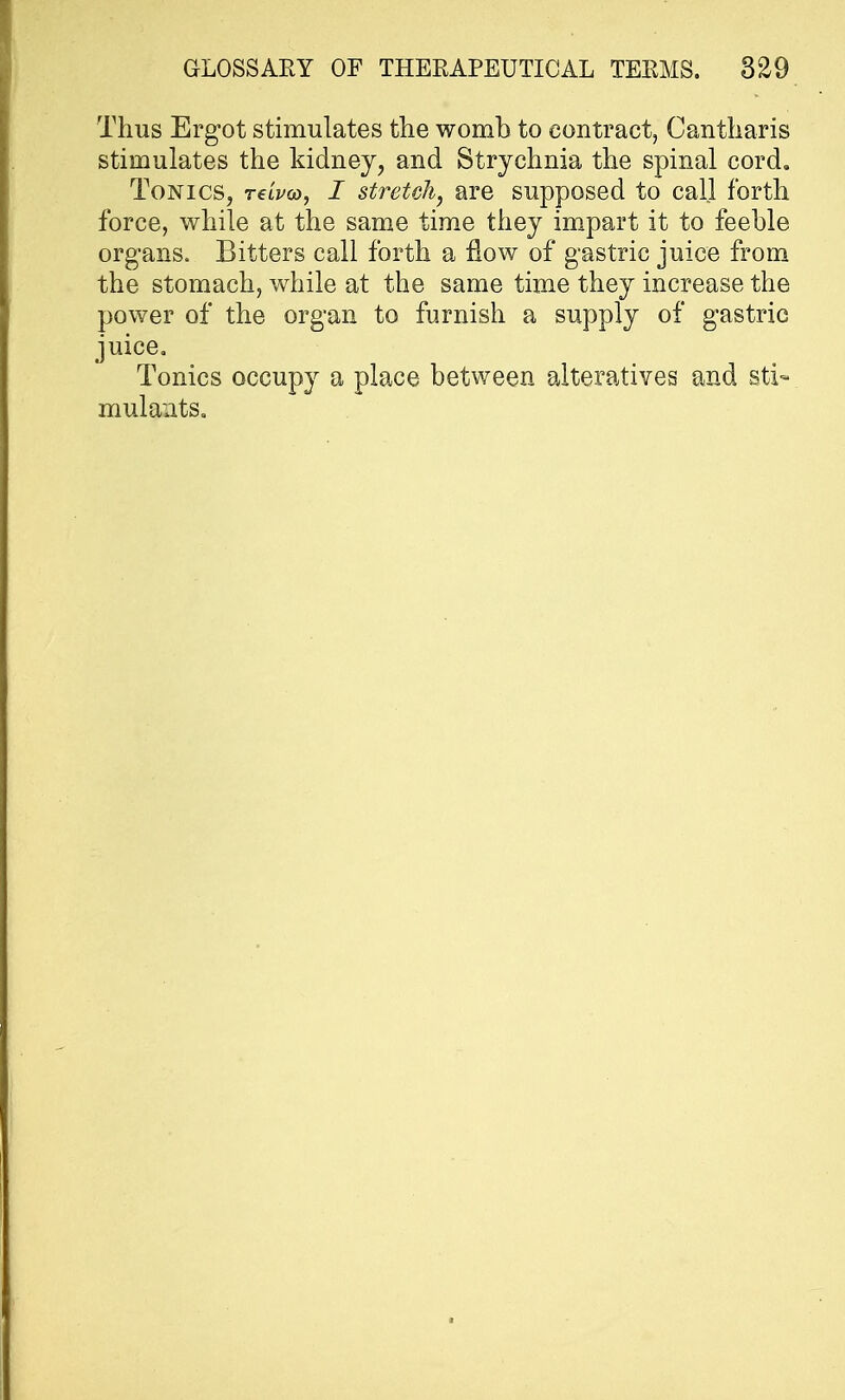 Thus Ergot stimulates the womb to contract, Cantharis stimulates the kidney, and Strychnia the spinal cord. Tonics, tclvco, I stretch, are supposed to call forth force, while at the same time they impart it to feeble organs. Bitters call forth a flow of gastric juice from the stomach, while at the same time they increase the power of the organ to furnish a supply of gastric juice. Tonics occupy a place between alteratives and sti- mulants.