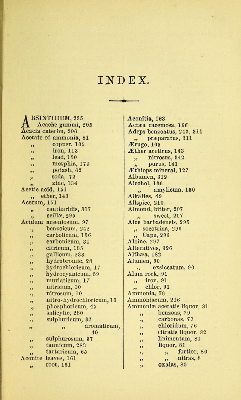 INDEX. ABSINTHIUM, 235 Acaciae gummi, 205 Acacia catechu, 206 Acetate of ammonia, 81 JJ copper, 105 ^Erugo, 105 JJ iron, 113 iEther aceticus, 143 JJ lead, 130 morphia, 173 „ nitrosus, 342 J J „ purus, 141 JJ potash, 62 iEthiops mineral, 127 JJ soda, 72 Albumen, 312 J3 zinc, 134 Alcohol, 136 Acetic acid, 151 „ amylicum, 150 ,, ether, 143 Alkalies, 49 Acetuin 151 Allspice, 210 >j cantharidis, 317 Almond, bitter, 207 j> scillae, 295 „ sweet, 207 Acidum arseniosum, 97 Aloe barbadensis, 295 '5 benzoicum, 242 ^opotvina ''Qfi ' **'' carbolicum, 156 „ Cape, 296 J? carbonicum, 31 Aloine, 297 J» citricum, 185 Alteratives, 326 J » gallicuni, 283 hydrobromic, 28 hydrochloricum, 17 Althaea, 182 JJ Alumen, 90 JJ „ exsiccatum, 90 JJ hydrocyanicuin, 59 Alum rock, 91 J J muriaticum, 17 iron, 91 JJ nitricum, 10 „ chlor, 91 JJ nitrosum, 10 nitro-hydrochloricum, 19 Ammonia, 76 JJ Ammoniacum, 216 JJ phosphoricum, 45 Ammonias acetatis liquor, 81 JJ salicylic, 280 ,, benzoas, 79 JJ sulphuricum, 37 „ carbonas, 77 JJ „ aromaticum, „ chloridum, 76 40 „ citratis liquor, 82 JJ sulphurosum, 37 ,, linimentum, 81 JJ tannicum, 283 „ liquor, 81 JJ tartaricnm, 65 „ „ fortior, 80 Aconite leaves, 161 „ „ nitras, 8 j> root, 161 „ oxalas, 80 Aconitia, 163 Actaea racemosa, 166 Adeps benzoatus, 243, 311 praeparatus, 311