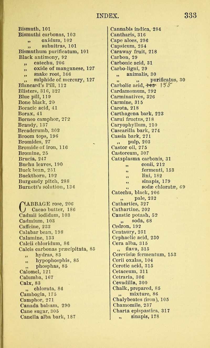 Bismuth, 101 Bismuthi carbonas, 103 „ oxidum, 102 ,, subnitras, 101 Bismuthum purificatum, 101 Black antimony, 92 „ catechu, 206 „ oxide of manganese, 127 „ snake root, 166 „ sulphide of mercury, 127 Blancard's Pill, 112 Blisters, 316, 327 Blue pill, 119 Bone black, 20 Boracic acid, 41 Borax, 41 Borneo camphor, 272 Brandy, 137 Breadcrumb, 303 Broom tops, 196 Bromides, 27 Bromide of iron, 116 Bromine, 25 Brucia, 247 Buchu leaves, 190 Buck bean, 251 Buckthorn, 192 Burgundy pitch, 288 Burnett's solution, 134 CABBAGE rose, 206 Cacao butter, 186 Cadmii iodidum, 103 Cadmium, 103 Caffeine, 233 Calabar bean, 198 Calamine, 133 Calcii chloridum, 86 Calcis carbonas pracipitata, 85 „ hydras, 83 „ hypophosphis, 85 „ phosphas, 85 Calomel, 121 Calumba, 167 Calx, 83 „ chlorata, 84 Cambogia, 175 Camphor, 271 Canada balsam, 290 Cane sugar, 305 Canella alba bark, 187 Cannabis indica, 284 Cantharis, 316 Cape aloes, 296 Capsicum, 254 Caraway fruit, 218 Carbon, 29 Carbonic acid, 31 Carbo-ligni, 29 „ animalis, 30 „ „ purificatus, 30 Carbolic acid, J fS* Cardamomum, 292 Carminatives, 326 Carmine, 315 Carota, 218 Carthagena bark, 223 Carui fructus, 218 Caryophyllum, 210 Cascarilla bark, 274 Cassia bark, 271 „ pulp, 203 Castor oil, 275 Castoreum, 307 Cataplasma carbonis, 31 „ conii, 212 „ fermenti, 153 ,, lini, 182 „ sinapis, 179 „ sodas chloratse, 69 Catechu, black, 206 „ pale, 232 Cathartics, 327 Cathartine, 202 Caustic potash, 52 „ soda, 68 Cedron, 192 Centaury, 251 Cephaelic acid, 230 Cera alba, 315 ,, flava, 315 Cerevisiae fermentum, 153 Cerii oxalas, 104 Cerotic acid, 315 Cetaceum, 311 Cetraria, 306 Cevadilla, 300 Chalk, prepared, 85 ,, mixture, 86 Chalybeates (iron), 105 Chamomile, 237 Charta epispastica, 317 „ sinapis, 178