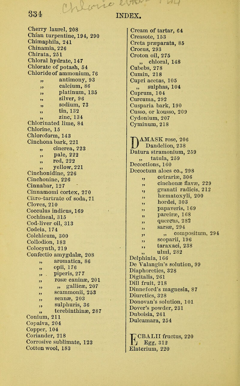 Cherry laurel, 208 Chi an turpentine, 194, 290 Chimaphila, 241 Chinamia, 226 Chirata, 251 Chloral hydrate, 147 Chlorate of potash, 54 Chloride of ammonium, 76 „ antimony, 93 „ calcium, 86 „ platinum, 135 „ silver, 96 „ sodium, 73 „ tin, 132 „ zinc, 134 Chlorinated lime, 84 Chlorine, 15 Chloroform, 143 Cinchona hark, 221 „ cinerea, 223 „ pale, 222 „ red, 222 „ yellow, 221 Cinchonidine, 226 Cinchonine, 226 Cinnahar, 127 Cinnamomi cortex, 270 Citro-tartrate of soda, 71 Cloves, 210 Cocculus indicus, 169 Cochineal, 315 Cod-liver oil, 313 Codeia, 174 Colchicum, 300 Collodion, 183 Colocynth, 219 Confectio amygdalae, 208 „ aromatica, 86 „ opii, 176 „ . piperis, 277 „ rosae caninae, 201 „ „ gallicae, 207 „ scammonii, 253 „ sennae, 203 „ sulphuris, 36 „ terehinthinae, 287 Conium, 211 Copaiva, 204 Copper, 104 Coriander, 218 Corrosive suhlimate, 123 Cottonwool, 183 Cream of tartar, 64 Creasote, 153 Creta prasparata, 85 Crocus, 293 Croton oil, 275 „ chloral, 148 Cubebs, 278 Cumin, 218 Cupri acetas, 105 „ sulphas, 104 Cuprum, 104 Curcuma, 292 Cusparia bark, 190 Cusso, or kousso, 209 Cydonium, 207 Cyminum, 218 DAMASK rose, 206 Dandelion, 238 Datura stramonium, 259 „ tatula, 259 Decoctions, 160 Decoctum aloes co., 298 cetrariae, 306 „ cinchonae flavae, 229 ,, granati radicis, 212 „ haematoxyli, 200 „ hordei, 303 „ papaveris, 169 „ pareirae, 168 „ quercus, 282 „ sarsae, 294 „ compositum, 294 „ scoparii, 196 ,, taraxaci, 238 „ ulmi, 282 Delphinia, 166 De Valangin's solution, 99 Diaphoretics, 328 Digitalis, 261 Dill fruit, 218 Dinneford's magnesia, 87 Diuretics, 328 Donovan's solution, 101 Dover's powder, 231 Duboisia, 261 Dulcamara, 254 ECBALII fructus, 220 Egg, 312 Elaterium, 220