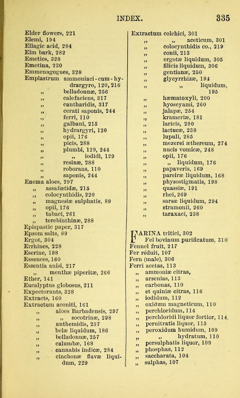 Elder flowers, 221 Elemi, 194 Ellagic acid, 284 Elm bark, 282 Emetics, 328 Emetina, 230 Emmenagogues, 328 Emplastrum ammoniaci - cum - hy- drargyro, 120,216 „ belladonnae, 256 „ calefaciens, 317 „ cantharidis, 317 „ cerati saponis, 244 „ ferri, 110 „ galbani, 215 „ bydrargyri, 120 „ opii, 176 „ picis, 288 „ plumbi, 129, 244 „ „ iodidi, 129 „ resinae, 288 „ roborans, 110 „ saponis, 244 Enema aloes, 297 „ assafoetidae, 215 ,, colocynthidis, 220 „ magnesiae sulphatis, 89 „ opii, 176 „ tabaci, 261 „ terebinthinae, 288 Epispastic paper, 317 Epsom salts, 89 Ergot, 304 Errhines, 228 Eserine, 198 Essences, 160 Essentia anisi, 217 „ menthae piperita^, 266 Etber, 141 Eucalyptus globosus, 211 Expectorants, 328 Extracts, 160 Extractum aconiti, 161 „ aloes Barbadensis, 297 „ „ socotrinae, 298 „ anthemidis, 237 „ belas liquidum, 186 „ belladonnas, 257 „ calumbae, 168 „ cannabis indicae, 284 „ cinchonas flavae liqui- dum, 229 Extractum colchici, 301 „ „ aceticum, 301 „ colocynthidis co., 219 „ conii, 213 „ ergotas liquidum, 305 „ filicis liquidum, 306 „ gentianas, 250 „ glycyrrbizae, 191 „ „ liquidum, 195 „ haematoxyli, 200 „ hyoscyami, 260 „ jalapas, 254 krameriae, 181 „ laricis, 290 „ lactucse, 238 ,, lupuli, 285 „ mezerei aethereum, 274 „ nucis vomicae, 248 „ opii, 176 „ „ liquidum, 176 „ papaveris, 169 „ pareirae liquidum, 168 „ physostigmatis, 198 „ quassias, 191 „ rbei, 269 „ sarsae liquidum, 294 „ stramonii, 260 „ taraxaci, 238 IjlAKINA tritici, 302 ■ Fel bovinum puriflcatum, 310 Fennel fruit, 217 Fer reduit, 107 Fern (male), 306 Ferri acetas, 113 „ ammoniae citras, „ arsenias, 113 „ carbonas, 110 „ et quiniae citras, 116 „ iodidum, 112 „ oxidum magneticum, 110 „ perch lor idum, 114 „ perchloridi liquor fortior, 114, pernitratis liquor, 115 „ peroxidum humidum, 109 J? „ hydratum, 110 „ persulphatis liquor, 109 „ phospbas, 112 „ saccharata, 104 „ sulphas, 107