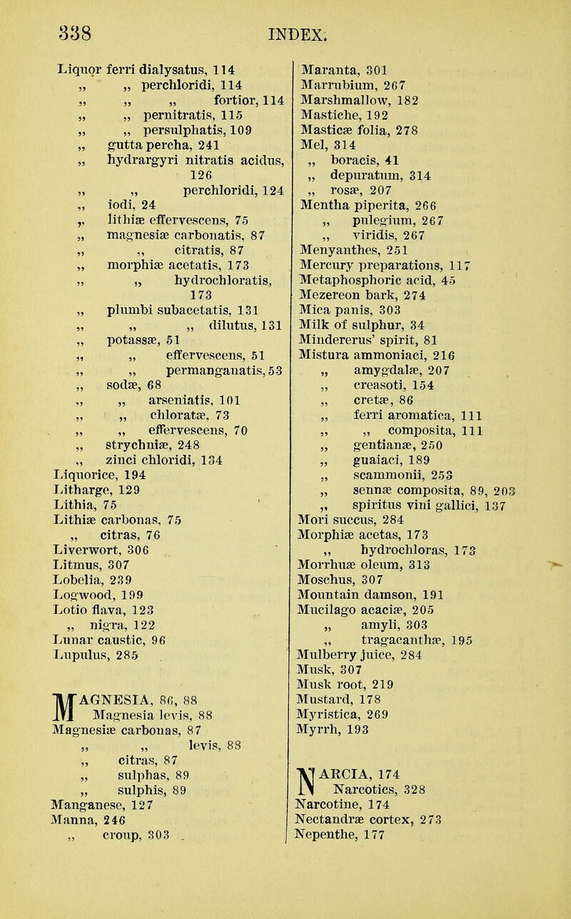 Liquor ferri dialysatus, 114 „ „ perchloridi, 114 „ „ „ fortior, 114 „ „ pernitratis, 115 „ „ persxilphatis, 109 „ guttapercha, 241 „ hydrargyri nitratis acidus, 126 „ „ perchloridi, 124 „ iodi, 24 lithiae effervescens, 75 „ magnesiae carbonatis, 87 „ „ citratis, 87 „ morphiae acetatis, 173 „ „ hydrochloratis, 173 „ plumbi subacetatis, 131 „ „ „ dilutus, 131 „ potassae, 51 „ „ effervescens, 51 „ „ permanganatis, 53 „ sodas, 68 „ „ arseniatis, 101 ,, „ chloratag, 73 „ „ effervescens, 70 „ strychniae, 248 „ zinci chloridi, 134 Liquorice, 194 Litharge, 129 Lithia, 75 Lithiae carbonas, 75 „ citras, 76 Liverwort, 306 Litmus, 307 Lobelia, 239 Logwood, 199 Lotio flava, 123 „ nigra, 122 Lunar caustic, 96 Lupulus, 285 MAGNESIA, 80, 88 Magnesia levis, 88 Magnesiae carbonas, 87 „ „ levis, 88 „ citras, 87 „ sulphas, 89 „ sulphis, 89 Manganese, 127 Manna, 246 „ croup, 303 . Maranta, 301 Marrubium, 267 Marshmallow, 182 Mastiche, 192 Masticae folia, 278 Mel, 314 „ boracis, 41 „ depuratum, 314 „ rosae, 207 Mentha piperita, 266 ,, pulegium, 26 7 „ viridis, 267 Menyanthes, 251 Mercury preparations, 117 Metaphosphoric acid, 45 Mezereon bark, 274 Mica panis, 303 Milk of sulphur, 34 Mindererus' spirit, 81 Mistura ammoniaci, 216 55 amygdalae, 207 55 creasoti, 154 55 cretae, 86 55 ferri aromatica, 111 55 „ composita, 111 55 gentianae, 250 55 guaiaci, 189 55 scammonii, 253 55 sennae composita, 89, 20 5» spiritus vini gallici, 137 Mori succus, 284 Morphiae acetas, 173 „ hydrochloras, 173 Morrhuae oleum, 313 Moschus, 307 Mountain damson, 191 Mucilago acacia?, 205 „ amyli, 303 „ tragacanthae, 195 Mulberry juice, 284 Musk, 307 Musk root, 219 Mustard, 178 Myristica, 269 Myrrh, 193 NARCIA, 174 Narcotics, 328 Narcotine, 174 Nectandrae cortex, 273 Nepenthe, 177