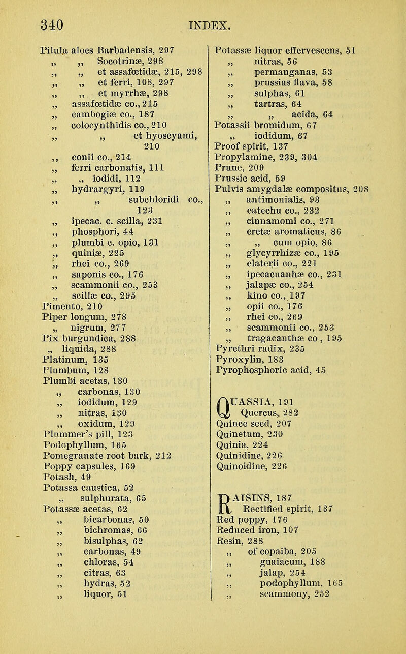 Pilula aloes Barbadensis, 297 „ „ Socotrinae, 298 „ „ et assafcetidae, 215, 298 „ „ et ferri, 108, 297 „ et myrrhae, 298 „ assafcetidae co., 215 „ cambogiae co., 187 „ colocynthidis co., 210 „ „ et hyoscyami, 210 ,, conii co., 214 ,, ferri carbonatis, 111 „ „ iodidi, 112 „ hydrargyri, 119 ,, „ subchloridi co., 123 „ ipecac, c. scilla, 231 phosphori, 44 ,, plumbi c. opio, 131 ,, quinia?, 225 „ rhei co., 269 „ saponis co., 176 ,, scammonii co., 253 „ scilla? co., 295 Pimento, 210 Piper longuni, 278 „ nigrum, 277 Pix burgundica, 288 „ liquida, 288 Platinum, 135 Plumbum, 128 Plumbi acetas, 130 „ carbonas, 130 „ iodidum, 129 ,, nitras, 130 „ oxidum, 129 Plummer's pill, 123 Podophyllum, 165 Pomegranate root bark, 212 Poppy capsules, 169 Potash, 49 Potassa caustica, 52 „ sulphurata, 65 Potassa? acetas, 62 „ bicarbonas, 50 „ bichromas, 66 „ bisulphas, 62 „ carbonas, 49 „ chloras, 54 „ citras, 63 „ hydras, 52 „ liquor, 51 Potassa? liquor effervescens, 51 „ nitras, 56 „ permanganas, 53 „ prussias flava, 58 „ sulphas, 61 „ tartras, 64 ,, ,, acida, 64 Potassii bromidum, 67 „ iodidum, 67 Proof spirit, 137 Propylamine, 239, 304 Prune, 209 Prussic acid, 59 Pulvis amygdala? compositus, 208 „ antimonialis, 93 „ catechu co., 232 ,, cinnamomi co., 2 71 „ cretse aromaticus, 86 „ „ cum opio, 86 ,, glycyrrhiza? co., 195 „ elaterii co., 221 „ ipecacuanhas co., 231 „ jalapa? co., 254 „ kino co., 197 „ opii co., 176 „ rhei co., 269 ,, scammonii co., 253 ,, tragacanthae co , 195 Pyrethri radix, 235 Pyroxylin, 183 Pyrophosphoric acid, 45 QUASSIA, 191 Quercus, 282 Quince seed, 207 Quinetum, 230 Quinia, 224 Quinidine, 226 Quinoidine, 226 RAISINS, 187 Rectified spirit, 137 Red poppy, 176 Reduced iron, 107 Resin, 288 „ of copaiba, 205 „ guaiacum, 188 „ jalap, 254 ,, podophyllum, 165 „ seammony, 252