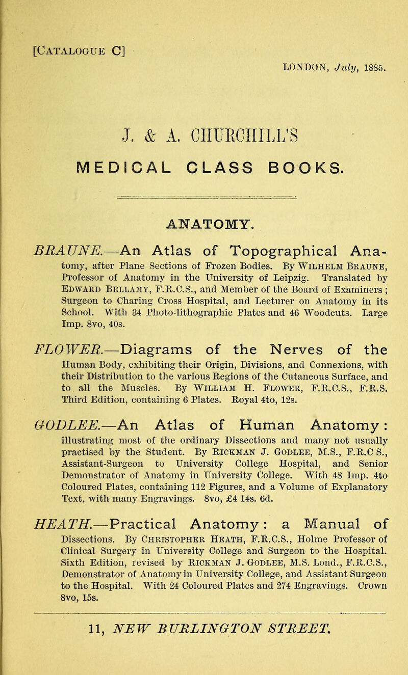 [Catalogue CJ LONDON, July, 1885. J. & A. CIIUECIIILL'S MEDICAL CLASS BOOKS. ANATOMY. BRA TINE.—An Atlas of Topographical Ana- tomy, after Plane Sections of Frozen Bodies. By Wilhelm Braune, Professor of Anatomy in the University of Leipzig. Translated by Edward Bellamy, F.R.C.S., and Member of the Board of Examiners ; Surgeon to Charing Cross Hospital, and Lecturer on Anatomy in its School. With 34 Photo-lithographic Plates and 46 Woodcuts. Large Imp. 8vo, 40s. FLOWER.—Diagrams of the Nerves of the Human Body, exhibiting their Origin, Divisions, and Connexions, with their Distribution to the various Regions of the Cutaneous Surface, and to all the Muscles. By William H. Flower, F.R.C.S., F.B.S. Third Edition, containing 6 Plates. Royal 4to, 12s. GODLEE.—An Atlas of Human Anatomy : illustrating most of the ordinary Dissections and many not usually practised by the Student. By BlCKMAN J. Godlee, M.S., F.B.C S., Assistant-Surgeon to University College Hospital, and Senior Demonstrator of Anatomy in University College. With 48 Imp. 4to Coloured Plates, containing 112 Figures, and a Volume of Explanatory Text, with many Engravings. 8vo, £4 14s. t>d. HEATH— Practical Anatomy : a Manual of Dissections. By Christopher Heath, F.R.C.S., Holme Professor of Clinical Surgery in University College and Surgeon to the Hospital. Sixth Edition, revised by HICKMAN J. Godlee, M.S. Loud., F.B.C.S., Demonstrator of Anatomy in University College, and Assistant Surgeon to the Hospital. With 24 Coloured Plates and 274 Engravings. Crown 8vo, 15s.