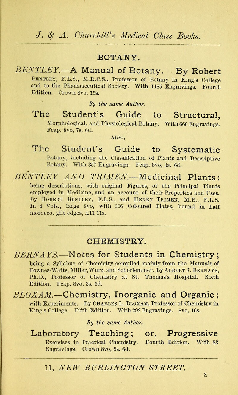 BOTANY. BENTLEY.—A Manual of Botany. By Robert Bentley, F.L.8., M.R.C.S., Professor of Botany in King's College and to the Pharmaceutical Society. With 1185 Engravings. Fourth Edition. Crown 8vo, 15s. By the same Author. The Student's Guide to Structural, Morphological, and Physiological Botany. With 660 Engravings. Fcap. 8vo, 7s. 6d. ALSO, The Student's Guide to Systematic Botany, including the Classification of Plants and Descriptive Botany. With 357 Engravings. Fcap. 8vo, 3s. 6d. BENTLEY AND TRIMEN—Medicinal Plants: being descriptions, with original Figures, of the Principal Plants employed in Medicine, and an account of their Properties and Uses. By Bobert Bentley, F.L.S., and Henry Trimen, M.B., F.L.S. In 4 Vols., large 8vo, with 306 Coloured Plates, bound in half morocco, gilt edges, £11 lis. CHEMISTRY. BERNAYS.—Notes for Students in Chemistry; being a Syllabus of Chemistry compiled mainly from the Manuals of Fownes-Watts, Miller, Wurz, and Schorlemmer. By Albert J. Bernays, Ph.D., Professor of Chemistry at St. Thomas's Hospital. Sixth Edition. Fcap. 8vo, 3s. fid. BLOXAM.—Chemistry, Inorganic and Organic ; with Experiments. By Charles L. Bloxam, Professor of Chemistry in King's College. Fifth Edition. With 292 Engravings. 8vo, 16s. By the same Author. Laboratory Teaching; Exercises in Practical Chemistry Engravings. Crown 8vo, 5s. 6d. or, Progressive Fourth Edition. With 83 11, NEW BURLINGTON STREET.