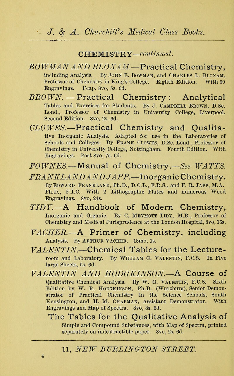 CHEMISTRY—continued. BOWMAN AND BLOXAM.—Practical Chemistry, including Analysis. By John E. Bowman, and Charles L. Bloxam, Professor of Chemistry in King's College. Eighth Edition. With 90 Engravings. Fcap. 8vo, 5s. 6d. BROWN.—Practical Chemistry: Analytical Tables and Exercises for Students. By J. Campbell Brown, D.Sc. Lond., Professor of Chemistry in University College, Liverpool. Second Edition. 8vo, 2s. 6d. CLOWES.—Practical Chemistry and Qualita- tive Inorganic Analysis. Adapted for use in the Laboratories of Schools and Colleges. By Frank Clowes, D.Sc. Lond., Professor of Chemistry in University College, Nottingham. Fourth Edition. With Engravings. Post 8vo, 7s. 6d. FOWNES.—Manual of Chemistry.—See WATTS. FRANKLANDAND J AFP.—Inorganic Chemistry. By Edward Frankland, Ph.D., D.C.L., F.B.S., and F. E. Japp, M.A. Ph.D., F.I.C. With 2 Lithographic Plates and numerous Wood Engravings. 8vo, 24s. TIDY.—A Handbbok of Modern Chemistry, Inorganic and Organic. By C. Meymott Tidy, M.B., Professor of Chemistry and Medical Jurisprudence at the London Hospital, 8vo, 16s. VACHER.—A Primer of Chemistry, including Analysis. By Arthur Vacher. l8mo, Is. VALENTIN—Chemical Tables for the Lecture- room and Laboratory. By William G. Valentin, F.C.S. In Five large Sheets, 5s. 6d. VALENTIN AND HODGKINSON—A Course of Qualitative Chemical Analysis. By W. G. Valentin, F.C.S. Sixth Edition by W. R. Hodgkinson, Ph.D. (Wurzburg), Senior Demon- strator of Practical Chemistry in the Science Schools, South Kensington, and H. M. Chapman, Assistant Demonstrator. With Engravings and Map of Spectra. 8vo, 8s. 6d. The Tables for the Qualitative Analysis of Simple and Compound Substances, with Map of Spectra, printed separately on indestructible paper. 8vo, 2s. 6d.
