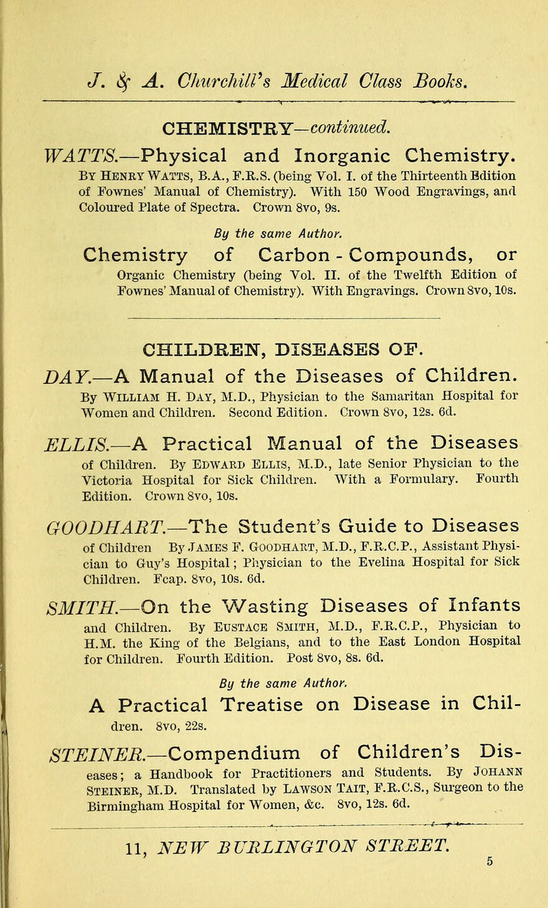 CHEMISTRY— continued. WATTS.—Physical and Inorganic Chemistry. By Henry Watts, B.A., F.R.S. (being Vol. I. of the Thirteenth Edition of Fownes' Manual of Chemistry). With 150 Wood Engravings, and Coloured Plate of Spectra. Crown 8vo, 9s. By the same Author. Chemistry of Carbon - Compounds, or Organic Chemistry (being Vol. II. of the Twelfth Edition of Eownes'Manual of Chemistry). With Engravings. Crown 8vo, 10s. CHILDREN, DISEASES OP. DAY.—A Manual of the Diseases of Children. By William H. Day, M.D., Physician to the Samaritan Hospital for Women and Children. Second Edition. Crown 8vo, 12s. 6d. ELLIS.—A Practical Manual of the Diseases of Children. By Edward Ellis, M.D., late Senior Physician to the Victoria Hospital for Sick Children. With a Formulary. Fourth Edition. Crown 8vo, 10s. GOODHART.—The Student's Guide to Diseases of Children By James F. Goodhart, M.D., F.R.C.P., Assistant Physi- cian to Guy's Hospital; Physician to the Evelina Hospital for Sick Children. Fcap. 8vo, 10s. 6d. SMITH.—On the Wasting Diseases of Infants and Children. By Eustace Smith, M.D., F.R.C.P., Physician to H.M. the King of the Belgians, and to the East London Hospital for Children. Fourth Edition. Post 8vo, 8s. 6d. By the same Author. A Practical Treatise on Disease in Chil- dren. 8vo, 22s. STEINER.—Compendium of Children's Dis- eases; a Handbook for Practitioners and Students. By Johann Steiner, M.D. Translated by Lawson Tait, F.R.C.S., Surgeon to the Birmingham Hospital for Women, &c. 8vo, 12s. 6d. 11, NEW BURLINGTON STREET.