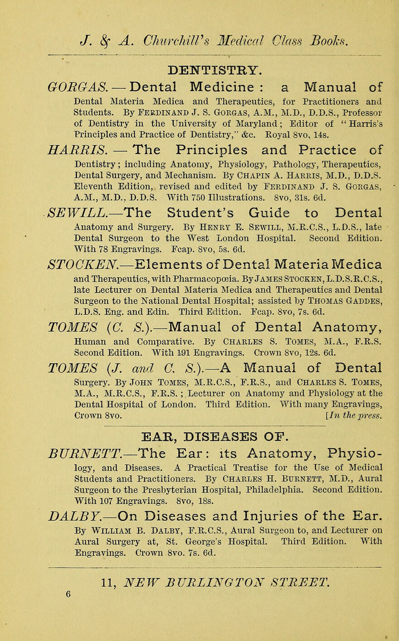 DENTISTRY. GORGAS. — Dental Medicine : a Manual of Dental Materia Medica and Therapeutics, for Practitioners and Students. By Ferdinand J. S. Gorgas, A.M., M.D., D.D.S., Professor of Dentistry in the University of Maryland; Editor of  Harris's Principles and Practice of Dentistry, &c. Royal 8vo, 14s. HARRIS. — The Principles and Practice of Dentistry; including Anatomy, Physiology, Pathology, Therapeutics, Dental Surgery, and Mechanism. By Chapin A. Harris, M.D., D.D.S. Eleventh Edition,, revised and edited by Ferdinand J. S. Gorgas, A.M., M.D.. D.D.S. With 750 Illustrations. 8vo, 31s. 6d. SEWILL.—The Student's Guide to Dental Anatomy and Surgery. By Henry E. Sewill, M.B-.C.S., L.D.S., late Dental Surgeon to the West London Hospital. Second Edition. With 78 Engravings. Fcap. 8vo, 5s. 6d. STOGKEN.—Elements of Dental Materia Medica and Therapeutics, with Pharmacopoeia. By James Stocken, L.D.S.R.C.S., late Lecturer on Dental Materia Medica and Therapeutics and Dental Surgeon to the National Dental Hospital; assisted by Thomas Gaddes, L.D.S. Eng. and Edin. Third Edition. Fcap. 8vo, 7s. 6d. TOMES (C. S.).—Manual of Dental Anatomy, Human and Comparative. By Charles S. Tomes, M.A., F.R.S. Second Edition. With 191 Engravings. Crown 8vo, 12s. 6d. TOMES (J. and C. &).—A Manual of Dental Surgery. By John Tomes, M.R.C.S., F.R.S., and Charles S. Tomes, M.A., M.B.C.S., F.E.S. ; Lecturer on Anatomy and Physiology at the Dental Hospital of London. Third Edition. With many Engravings, Crown 8vo. [In the press. EAR, DISEASES OP. BURNETT—The Ear: its Anatomy, Physio- logy, and Diseases. A Practical Treatise for the Use of Medical Students and Practitioners. By Charles H. Burnett, M.D., Aural Surgeon to the Presbyterian Hospital, Philadelphia. Second Edition. With 107 Engravings. 8vo, 18s. DALBY.—On Diseases and Injuries of the Ear. By William B. Dalby, F.B.C.S., Aural Surgeon to, and Lecturer on Aural Surgery at, St. George's Hospital. Third Edition. With Engravings. Crown 8vo. 7s. 6d. 11, NEW BURLINGTON STREET.