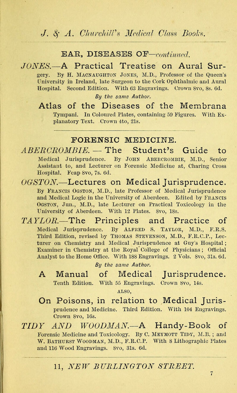 EAR, DISEASES 0~F—continued. JONES.—A Practical Treatise on Aural Sur- gery. By H. Macnaughton Jones, M.D., Professor of the Queen's University in Ireland, late Surgeon to the Cork Ophthalmic and Aural Hospital. Second Edition. With 63 Engravings. Crown 8vo, 8s. 6d. By the same Author. Atlas of the Diseases of the Membrana Tympani. In Coloured Plates, containing 59 Figures. With Ex- planatory Text. Crown 4to, 21s. FORENSIC MEDICINE. A BER CM OMB IE. — The Student's Guide to Medical Jurisprudence. By John Abebcrombie, M.D., Senior Assistant to, and Lecturer on Forensic Medicine at, Charing Cross Hospital. Ecap 8vo, 7s. 6d. OGSTON.—Lectures on Medical Jurisprudence. By Francis Ogston, M.D., late Professor of Medical Jurisprudence and Medical Logic in the University of Aberdeen. Edited by Francis Ogston, Jun., M.D., late Lecturer on Practical Toxicology in the University of Aberdeen. With 12 Plates. 8vo, 18s. TA YLOK—The Principles and Practice of Medical Jurisprudence. By Alfred S. Taylor, M.D., F.R.S. Third Edition, revised by Thomas Stevenson, M.D., F.B.C.P., Lec- turer on Chemistry and Medical Jurisprudence at Guy's Hospital; Examiner in Chemistry at the lioyal College of Physicians; Official Analyst to the Home Office. With 188 Engravings. 2 Vols. 8vo, 31s. 6d. By the same Author. A Manual of Medical Jurisprudence. Tenth Edition. With 55 Engravings. Crown 8vo, 14s. ALSO, On Poisons, in relation to Medical Juris- prudence and Medicine. Third Edition. With 104 Engravings. Crown 8vo, 16s. TIDY AND WOODMAN—A Handy-Book of Forensic Medicine and Toxicology. By C. Meymott Tidy, M.B. ; and W. Bathurst Woodman, M.D., F.B.C.P. With 8 Lithographic Plates and 116 Wood Engravings. 8vo, 31s. 6d.