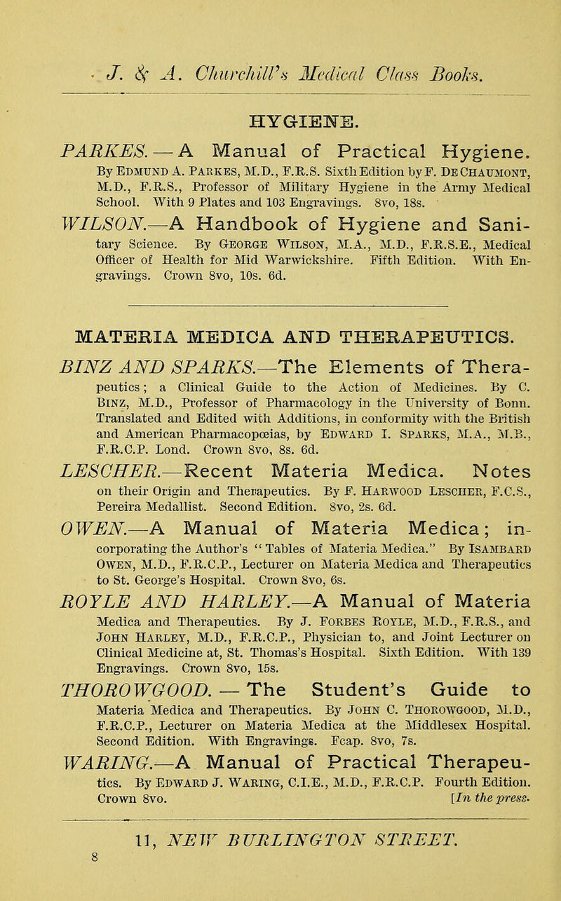 HYGIENE. PARKES. — A Manual of Practical Hygiene. By EDMUND A. PARKES, M.D., F.R.S. Sixth Edition byF. DeChaumont, M.D., F.R.S., Professor of Military Hygiene in the Army Medical School. With 9 Plates and 103 Engravings. 8vo, 18s. ' WILSON.—A Handbook of Hygiene and Sani- tary Science. By George Wilson, M.A., M.D., F.B.S.E., Medical Officer of Health for Mid Warwickshire. Fifth Edition. With En- gravings. Crown 8vo, 10s. 6d. MATERIA MEDICA AND THERAPEUTICS. BINZ AND SPARKS.—The Elements of Thera- peutics; a Clinical Guide to the Action of Medicines. By C. Binz, M.D., Professor of Pharmacology in the University of Bonn. Translated and Edited with Additions, in conformity with the British and American Pharmacopoeias, by Edward I. Sparks, M.A., M.B., F.R.C.P. Bond. Crown 8vo, 8s. 6d. LESCHER.—Recent Materia Medica. Notes on their Origin and Therapeutics. By F. Harwood Lesciier, F.C.S., Pereira Medallist. Second Edition. 8vo, 2s. 6d. OWEN.—A Manual of Materia Medica; in- corporating the Author's  Tables of Materia Medica. By Isambard Owen, M.D., F.B.C.P., Lecturer on Materia Medica and Therapeutics to St. George's Hospital. Crown 8vo, 6s. ROYLE AND HARLEY.—A Manual of Materia Medica and Therapeutics. By J. Forbes Boyle, M.D., F.R.S., and John Harley, M.D., F.R.C.P., Physician to, and Joint Lecturer ou Clinical Medicine at, St. Thomas's Hospital. Sixth Edition. With 139 Engravings. Crown 8vo, 15s. THOROWGOOD. — The Student's Guide to Materia Medica and Therapeutics. By John C. Thorowgood, M.D., F.R.C.P., Lecturer on Materia Medica at the Middlesex Hospital. Second Edition. With Engravings. Fcap. 8vo, 7s. WARING.—A Manual of Practical Therapeu- tics. By Edward J. Waring, CLE., M.D., F.R.C.P. Fourth Edition. Crown 8vo. [In the press- 11, NEW BURLINGTON STREET.