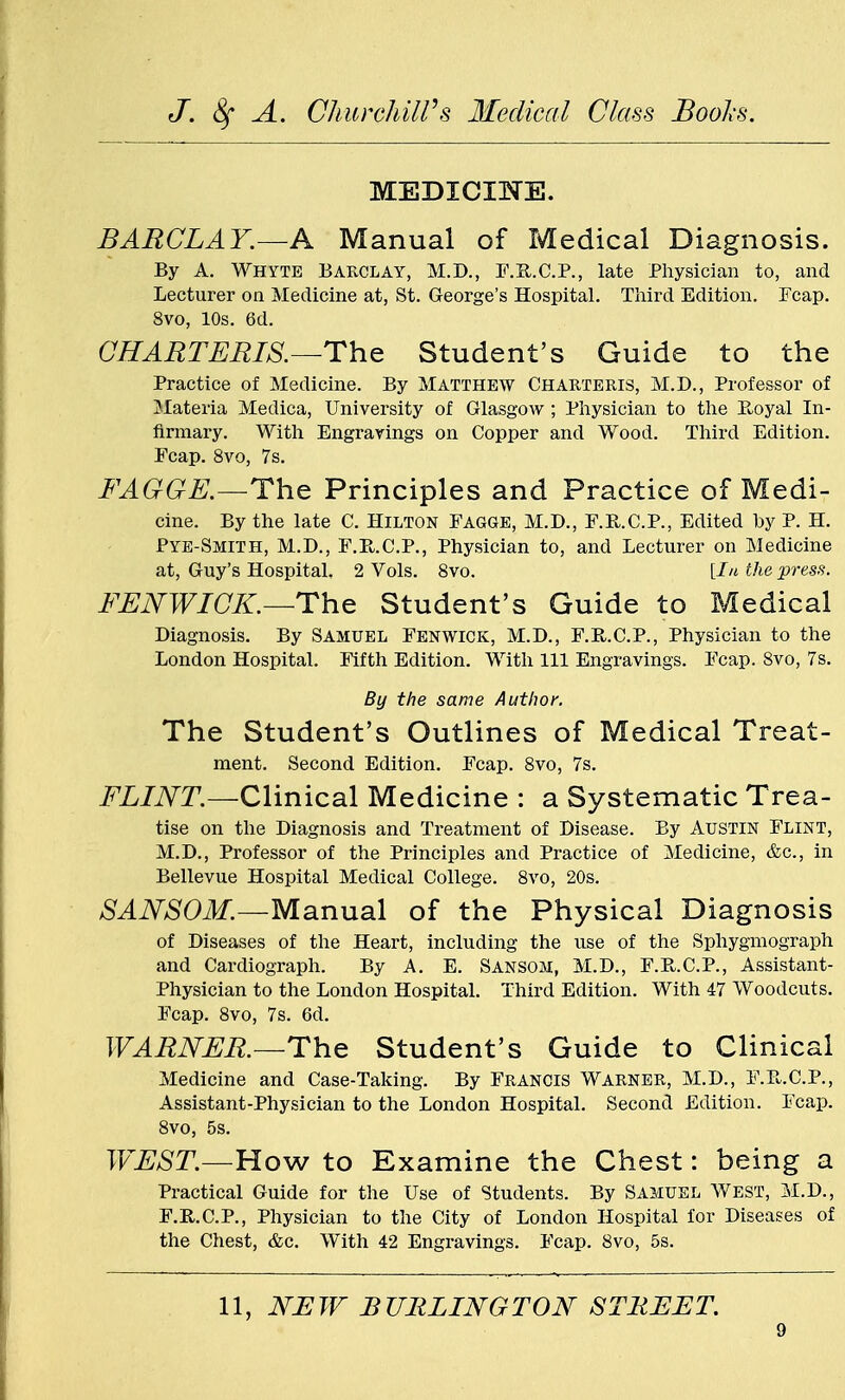 MEDICINE. BARCLAY.—& Manual of Medical Diagnosis. By A. Whyte BARCLAY, M.D., F.B.C.P., late Physician to, and Lecturer on Medicine at, St. George's Hospital. Third Edition. Fcap. 8vo, 10s. 6d. CHARTERIS.—The Student's Guide to the Practice of Medicine. By Matthew Charteris, M.D., Professor of Materia Medica, University of Glasgow; Physician to the Bx>yal In- firmary. With Engravings on Copper and Wood. Third Edition. Fcap. 8vo, 7s. FAGGE.—The Principles and Practice of Medi- cine. By the late C. Hilton Fagge, M.D., F.R.C.P., Edited by P. H. Pye-Smith, M.D., F.B.C.P., Physician to, and Lecturer on Medicine at, Guy's Hospital. 2 Vols. 8vo. [In the press. FENWIGK.--The Student's Guide to Medical Diagnosis. By Samuel Fenwick, M.D., F.R..C.P., Physician to the London Hospital. Fifth Edition. With 111 Engravings. Fcap. 8vo, 7s. By the same Author. The Student's Outlines of Medical Treat- ment. Second Edition. Fcap. 8vo, 7s. FLINT.—Clinical Medicine : a Systematic Trea- tise on the Diagnosis and Treatment of Disease. By Austin Flint, M.D., Professor of the Principles and Practice of Medicine, &c, in Bellevue Hospital Medical College. 8vo, 20s. SANSOM.—Manual of the Physical Diagnosis of Diseases of the Heart, including the use of the Sphygmograph and Cardiograph. By A. E. Sansom, M.D., F.B.C.P., Assistant- Physician to the London Hospital. Third Edition. With 47 Woodcuts. Fcap. 8vo, 7s. 6d. WARNER.—The Student's Guide to Clinical Medicine and Case-Taking. By Francis Warner, M.D., F.B.C.P., Assistant-Physician to the London Hospital. Second Edition. Fcap. 8vo, 5s. JVEST.—How to Examine the Chest: being a Practical Guide for the Use of Students. By Samuel West, M.D., F.R.C.P., Physician to the City of London Hospital for Diseases of the Chest, &c. With 42 Engravings. Fcap. 8vo, 5s. 11, NEW BURLINGTON STREET.