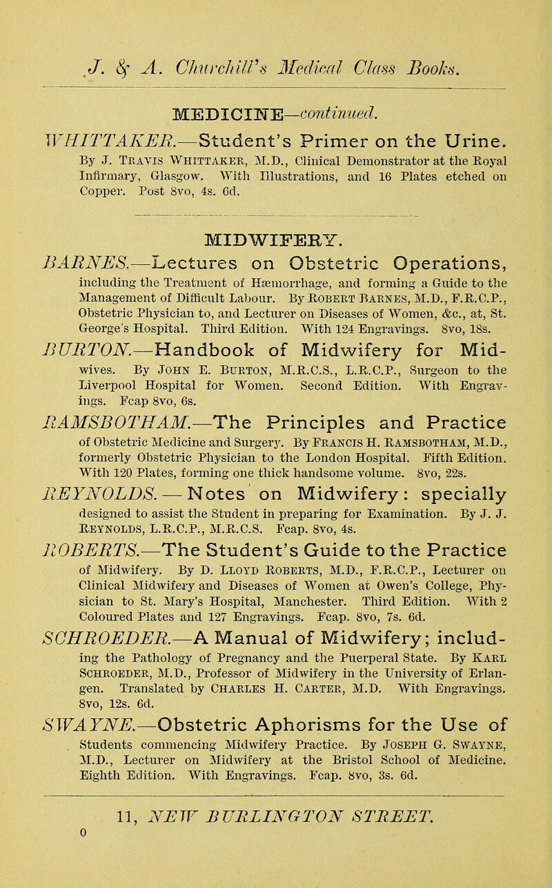 MEDIC INE—continued. WHITTAKER.—Student's Primer on the Urine. By J. Travis Whittaker, M.D., Clinical Demonstrator at the Boyal Infirmary, Glasgow. With Illustrations, and 16 Plates etched on Copper. Post 8vo, 4s. Cd. MIDWIFERY. BARNES.—Lectures on Obstetric Operations, including the Treatment of Haemorrhage, and forming a Guide to the Management of Difficult Labour. By R-obert Barnes, M.D., F.B.C.P., Obstetric Physician to, and Lecturer on Diseases of Women, &c, at, St. George's Hospital. Third Edition. With 124 Engravings. 8vo, 18s. BURTON.—Handbook of Midwifery for Mid- wives. By John E. Burton, M.B.C.S., L.R.C.P., Surgeon to the Liverpool Hospital for Women. Second Edition. With Engrav- ings. Fcap 8vo, 6s. RAMSBOTHAM.—The Principles and Practice of Obstetric Medicine and Surgery. By Francis H. Ramsbotham, M.D., formerly Obstetric Physician to the London Hospital. Fifth Edition. With 120 Plates, forming one thick handsome volume. 8vo, 22s. REYNOLDS. — Notes' on Midwifery: specially designed to assist the Student in preparing for Examination. By J. J. Reynolds, L.R.C.P., M.R.C.S. Fcap. 8vo, 4s. ROBERTS.—The Student's Guide to the Practice of Midwifery. By D. LLOYD Roberts, M.D., F.R.C.P., Lecturer on Clinical Midwifery and Diseases of Women at Owen's College, Phy- sician to St. Mary's Hospital, Manchester. Third Edition. With 2 Coloured Plates and 127 Engravings. Fcap. 8vo, 7s. 6d. SCHROEDER.—A Manual of Midwifery; includ- ing the Pathology of Pregnancy and the Puerperal State. By Karl Schroeder, M.D., Professor of Midwifery in the University of Erlan- gen. Translated by Charles H. Carter, M.D. With Engravings. 8vo, 12s. 6d. SWAYNE.—Obstetric Aphorisms for the Use of Students commencing Midwifery Practice. By Joseph G. Swayne, M.D., Lecturer on Midwifery at the Bristol School of Medicine. Eighth Edition. With Engravings. Fcap. 8vo, 3s. 6d. 11, NEW BURLINGTON STREET. o