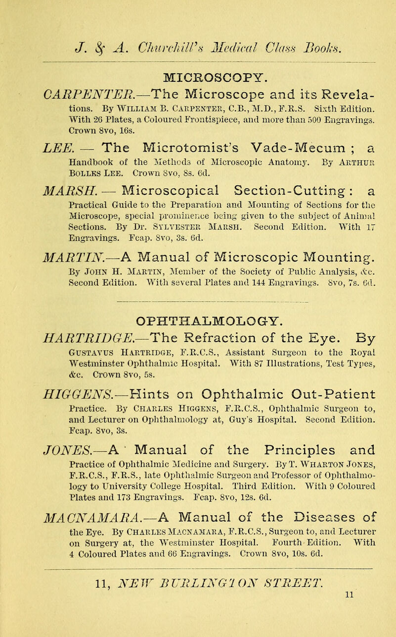 MICROSCOPY. CARPENTER.—The Microscope and its Revela- tions. By William B. Carpenter, C.B., M.D., F.R.S. Sixth Edition. With 26 Plates, a Coloured Frontispiece, and more than 500 Engravings. Crown 8vo, 16s. LEE. — The Microtomist's Vade-Mecum ; a Handbook of the Methods of Microscopic Anatomy. By Arthur Bolles Lee. Crown 8vo, 8s. 6d. MARSH. — Microscopical Section-Cutting : a Practical Guide to the Preparation and Mounting of Sections for the Microscope, special prominence being given to the subject of Animal Sections. By Dr. Sylvester Marsh. Second Edition. With 17 Engravings. Fcap. 8vo, 3s. 6d. MARTIN.—A Manual of Microscopic Mounting. By John H. Martin, Member of the Society of Public Analysis, &c. Second Edition. With several Plates and 144 Engravings. 8vo, 7s. 6d. OPHTHALMOLOGY. HARTRIDGE.—The Refraction of the Eye. By Gustavus Ha.rtridge, F.E.C.S., Assistant Surgeon to the Boyal Westminster Ophthalmic Hospital. With 87 Illustrations, Test Types, &c. Crown 8vo, 5s. HIGGENS.—Hints on Ophthalmic Out-Patient Practice. By Charles Higgens, F.R.C.S., Ophthalmic Surgeon to, and Lecturer on Ophthalmology at, Guy's Hospital. Second Edition. Fcap. 8vo, 3s. JONES.—A Manual of the Principles and Practice of Ophthalmic Medicine and Surgery. By T. Wharton Jones, F.B.C.S., F.B.S., late Ophthalmic Surgeon and Professor of Ophthalmo- logy to University College Hospital. Third Edition. With 9 Coloured Plates and 173 Engravings. Fcap. 8vo, 12s. 6d. MACNAMARA.—A Manual of the Diseases of the Eye. By Charles Macnamara, F.R.C.S., Surgeon to, and Lecturer on Surgery at, the Westminster Hospital. Fourth Edition. With 4 Coloured Plates and 66 Engravings. Crown 8vo, 10s. 6d. 11, NEW BURLING! ON STREET. n