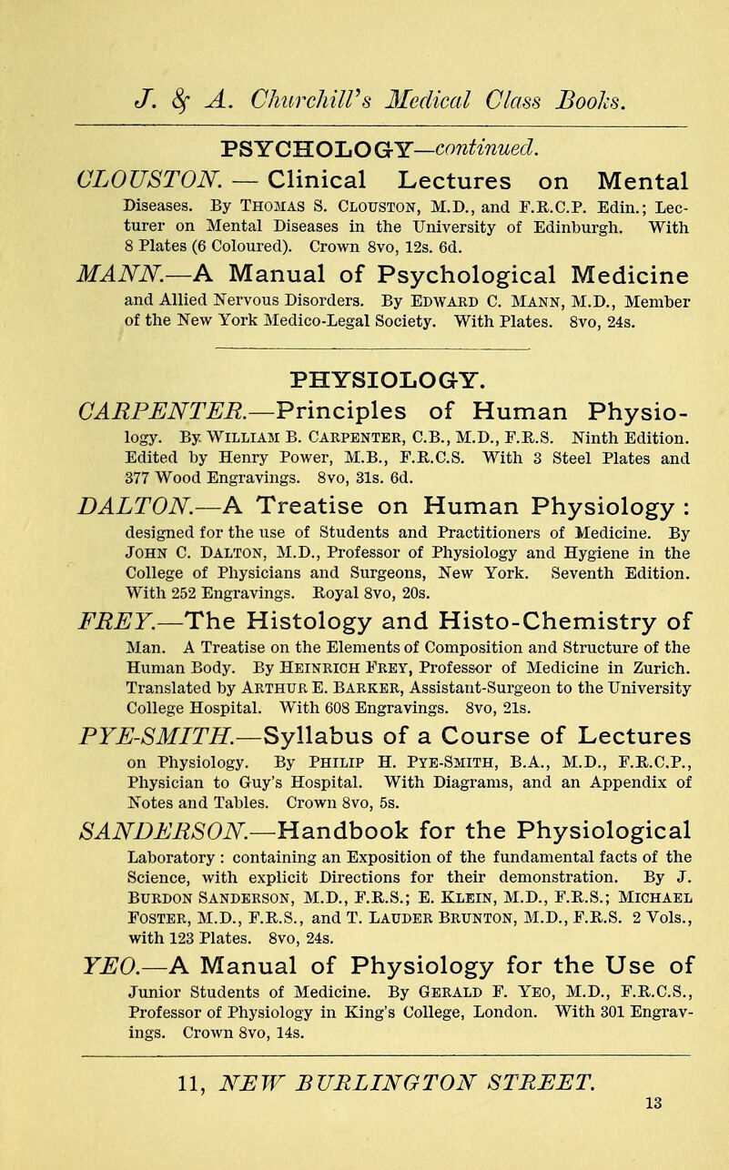 PS YCHOLO GY—continued. CLOUSTON. — Clinical Lectures on Mental Diseases. By Thomas S. Clouston, M.D., and F.R.C.P. Edin.; Lec- turer on Mental Diseases in the University of Edinburgh. With 8 Plates (6 Coloured). Crown 8vo, 12s. 6d. MANN.—A Manual of Psychological Medicine and Allied Nervous Disorders. By Edward C. Mann, M.D., Member of the New York Medico-Legal Society. With Plates. 8vo, 24s. PHYSIOLOGY. CARPENTER.—Principles of Human Physio- logy. By. William B. Carpenter, C.B., M.D., F.R.S. Mnth Edition. Edited by Henry Power, M.B., F.R.C.S. With 3 Steel Plates and 377 Wood Engravings. 8vo, 31s. 6d. DALTON.—A Treatise on Human Physiology : designed for the use of Students and Practitioners of Medicine. By John C. Dalton, M.D., Professor of Physiology and Hygiene in the College of Physicians and Surgeons, New York. Seventh Edition. With 252 Engravings. Royal 8vo, 20s. FREY.—The Histology and Histo-Chemistry of Man. A Treatise on the Elements of Composition and Structure of the Human Body. By Heinrich Frey, Professor of Medicine in Zurich. Translated by Arthur E. Barker, Assistant-Surgeon to the University College Hospital. With 608 Engravings. 8vo, 21s. PYE-SMITH.—Syllabus of a Course of Lectures on Physiology. By Philip H. Pye-Smith, B.A., M.D., F.R.C.P., Physician to Guy's Hospital. With Diagrams, and an Appendix of Notes and Tables. Crown 8vo, 5s. SANDERSON—Handbook for the Physiological Laboratory : containing an Exposition of the fundamental facts of the Science, with explicit Directions for their demonstration. By J. Burdon Sanderson, M.D., F.R.S.; E. Klein, M.D., F.R.S.; Michael Foster, M.D., F.R.S., and T. Lauder Brunton, M.D., F.R.S. 2 Vols., with 123 Plates. 8vo, 24s. YEO.—A Manual of Physiology for the Use of Junior Students of Medicine. By Gerald F. Yeo, M.D., F.R.C.S., Professor of Physiology in King's College, London. With 301 Engrav- ings. Crown 8vo, 14s. 11, NEW BURLINGTON STREET.