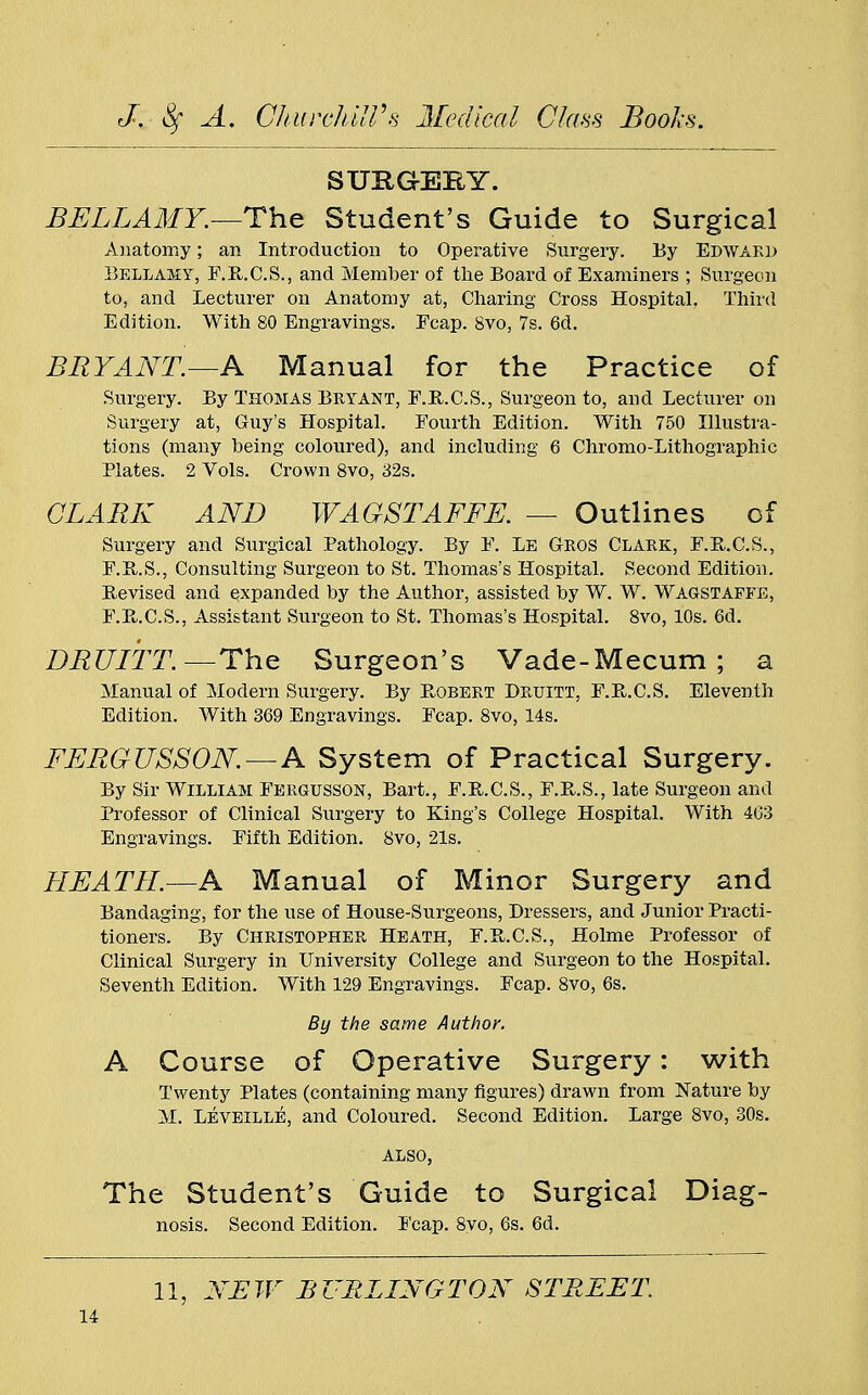 SURGI-EEY. BELLAMY.—The Student's Guide to Surgical Anatomy; an Introduction to Operative Surgery. By Edwakd Bellamy, F.R.C.S., and Member of the Board of Examiners ; Surgeon to, and Lecturer on Anatomy at, Charing Cross Hospital. Third Edition. With 80 Engravings. Ecap. 8vo, 7s. 6d. BRYANT.—A Manual for the Practice of Surgery. By Thomas Bryant, F.R.C.S., Surgeon to, and Lecturer on Surgery at, Guy's Hospital. Fourth Edition. With 750 Illustra- tions (many being coloured), and including 6 Chromo-Lithographic Plates. 2 Vols. Crown 8vo, 32s. CLARK AND WAGSTAFFE. — Outlines of Surgery and Surgical Pathology. By F. Le Gros Clark, F.R.C.S., F.R.S., Consulting Surgeon to St. Thomas's Hospital. Second Edition. Revised and expanded by the Author, assisted by W. W. Wagstaffe, F.B..C.S., Assistant Surgeon to St. Thomas's Hospital. 8vo, 10s. 6d. DRUITT. —The Surgeon's Vade-Mecum ; a Manual of Modern Surgery. By Robert Druitt, F.R.C.S. Eleventh Edition. With 369 Engravings. Fcap. 8vo, 14s. FERGUSSON. — A System of Practical Surgery. By Sir William Fergusson, Bart., F.B.C.S., F.R.S., late Surgeon and Professor of Clinical Surgery to King's College Hospital. With 463 Engravings. Fifth Edition. 8vo, 21s. LI EATII.—A Manual of Minor Surgery and Bandaging, for the use of House-Surgeons, Dressers, and Junior Practi- tioners. By Christopher Heath, F.B.C.S., Holme Professor of Clinical Surgery in University College and Surgeon to the Hospital. Seventh Edition. With 129 Engravings. Fcap. 8vo, 6s. By the same Author. A Course of Operative Surgery: with Twenty Plates (containing many figures) drawn from Nature by M. Leveille, and Coloured. Second Edition. Large 8vo, 30s. also, The Student's Guide to Surgical Diag- nosis. Second Edition. Fcap. 8yo, 6s. 6d. II, NEW BURLINGTON STREET.