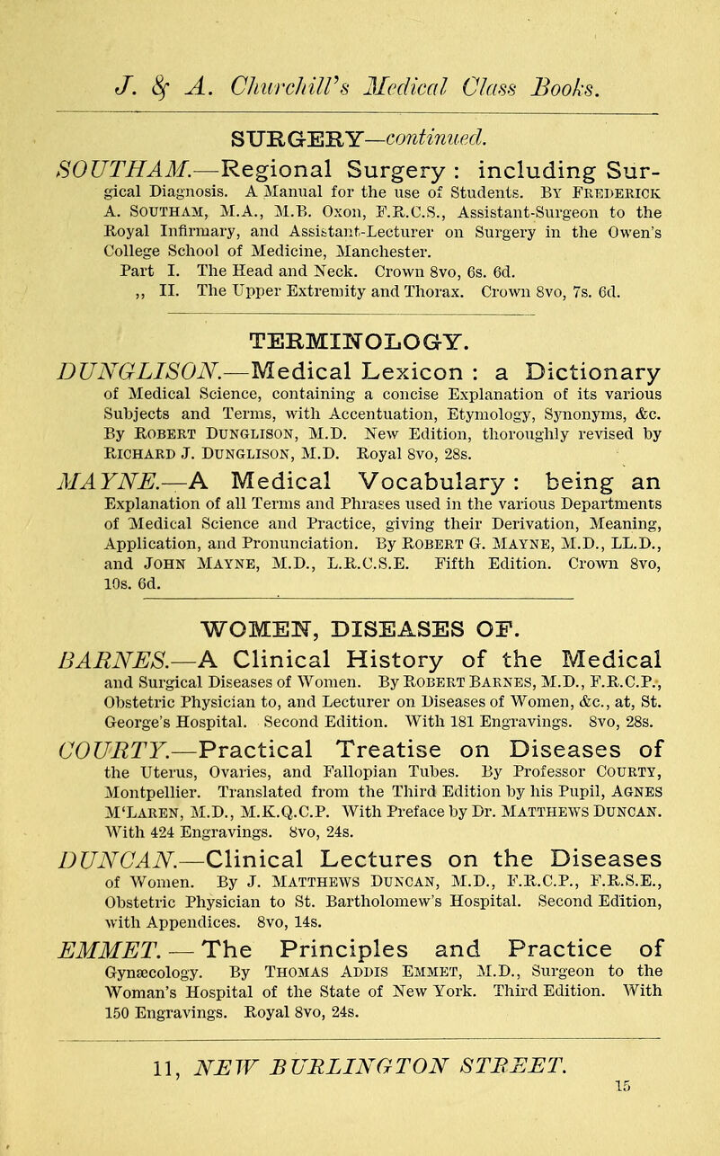 STJRGrEBY—continued. SOUTH AM.—Regional Surgery : including Sur- gical Diagnosis. A Manual for the use of Students. By Frederick A. SOUTHAM, M.A., M.B. Oxon, F.R.C.S., Assistant-Surgeon to the Royal Infirmary, and Assistant-Lecturer on Surgery in the Owen's College School of Medicine, Manchester. Part I. The Head and Neck. Crown 8vo, 6s. 6d. ,, II. The Upper Extremity and Thorax. Crown 8vo, 7s. 6d. TERMINOLOGY. DUNGLISON.—Medical Lexicon : a Dictionary of Medical Science, containing a concise Explanation of its various Subjects and Terms, with Accentuation, Etymology, Synonyms, &c. By Robert Dunglison, M.D. New Edition, thoroughly revised by Richard J. Dunglison, M.D. Royal 8vo, 28s. MAYNE.—A Medical Vocabulary : being an Explanation of all Terms and Phrases used in the various Departments of Medical Science and Practice, giving their Derivation, Meaning, Application, and Pronunciation. By R,OBERT G. Mayne, M.D., LL.D., and John Mayne, M.D., L.R.C.S.E. Fifth Edition. Crown 8vo, 10s. 6d. WOMEN, DISEASES OF. BARNES.—A Clinical History of the Medical and Surgical Diseases of Women. By Egbert Barnes, M.D., F.R.C.P., Obstetric Physician to, and Lecturer on Diseases of Women, &c, at, St. George's Hospital. Second Edition. With 181 Engravings. 8vo, 28s. COURTY.-—Practical Treatise on Diseases of the Uterus, Ovaries, and Fallopian Tubes. By Professor Courty, Montpellier. Translated from the Third Edition by his Pupil, Agnes M'Laren, M.D., M.K.Q.C.P. With Preface by Dr. Matthews Duncan. With 424 Engravings. 8vo, 24s. DUNCAN.—Clinical Lectures on the Diseases of Women. By J. Matthews Duncan, M.D., F.R.C.P., F.R.S.E., Obstetric Physician to St. Bartholomew's Hospital. Second Edition, with Appendices. 8vo, 14s. EMMET. — The Principles and Practice of Gyna3cology. By Thomas Addis Emmet, M.D., Surgeon to the Woman's Hospital of the State of New York. Third Edition. With 150 Engravings. Royal 8vo, 24s. 11, NEW BURLINGTON STREET.