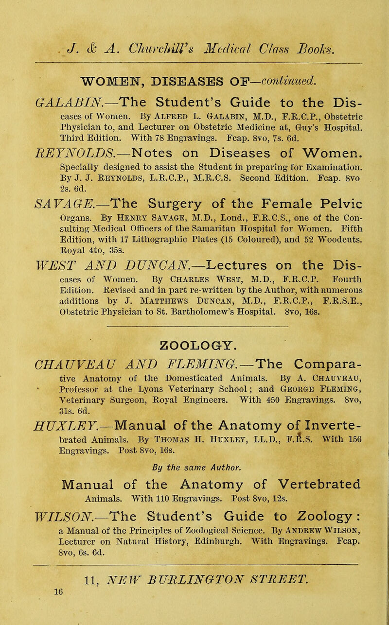WOMEN, DISEASES OF—continued. GALABIN.—The Student's Guide to the Dis- eases of women. By Alfred L. Galabin, M.D., F.R.C.P., Obstetric Physician to, and Lecturer on Obstetric Medicine at, Guy's Hospital. Third Edition. With 78 Engravings. Fcap. 8vo, 7s. 6d. REYNOLDS.—Notes on Diseases of Women. Specially designed to assist the Student in preparing for Examination. By J. J. Reynolds, L.R.C.P., M.R.C.S. Second Edition. Fcap. 8vo 2s. 6d. SAVAGE.—The Surgery of the Female Pelvic Organs. By Henry Savage, M.D., Bond., F.R.C.S., one of the Con- sulting Medical Officers of the Samaritan Hospital for Women. Fifth Edition, with 17 Lithographic Plates (15 Coloured), and 52 Woodcuts. Royal 4to, 35s. WEST AND DUNCAN.—Lectures on the Dis- eases of Women. By Charles West, M.D., F.R.C.P. Fourth Edition. Revised and in part re-written by the Author, with numerous additions by J. Matthews Duncan, M.D., F.R.C.P., F.R.S.E., Obstetric Physician to St. Bartholomew's Hospital. 8vo, 16s. ZOOLOGY. CHAUVEAU AND FLEMING.—The Compara- tive Anatomy of the Domesticated Animals. By A. Chauveau, Professor at the Lyons Veterinary School; and George Fleming, Veterinary Surgeon, Royal Engineers. With 450 Engravings. 8vo, 31s. 6d. HUXLEY.—Manual of the Anatomy of Inverte- brated Animals. By Thomas H. Huxley, LL.D., F.R.S. With 156 Engravings. Post 8vo, 16s. By the same Author. Manual of the Anatomy of Vertebrated Animals. With 110 Engravings. Post 8vo, 12s. WILSON.—The Student's Guide to Zoology: a Manual of the Principles of Zoological Science. By Andrew Wilson, Lecturer on Natural History, Edinburgh. With Engravings. Fcap. 8vo, 6s. 6d. 11, NEW BURLINGTON STREET.