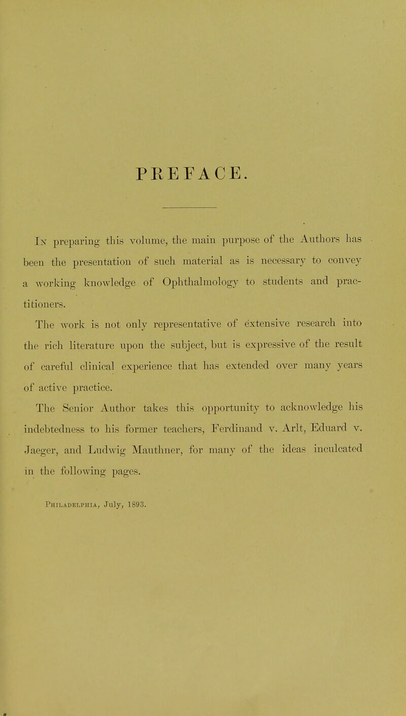 PREFACE. In preparing this volume, the main purpose of the Authors has been the presentation of such material as is necessary to convey a working knowledge of Ophthalmology to students and prac- titioners. The work is not only representative of extensive research into the rich literature upon the subject, but is expressive of the result of careful clinical experience that has extended over many years of active practice. The Senior Author takes this opportunity to acknowledge his indebtedness to his former teachers, Ferdinand v. Arlt, Eduard v. Jaeger, and Ludwig Mauthner, for many of the ideas inculcated in the following pages. Philadelphia, July, 1893.