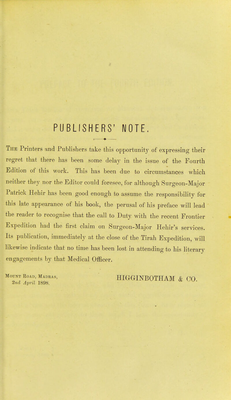 PUBLISHERS' NOTE. i ♦ The Printers and Publishers take this opportunity of expressing their regret that there has been some delay in the issue of the Fourth Edition of this work. This has been due to circumstances which neither they nor the Editor could foresee, for although Surgeon-Major Patrick Hehir has been good enough to assume the responsibility for this late appearance of his book, the perusal of his preface will lead the reader to recognise that the call to Duty with the recent Frontier Expedition had the first claim on Surgeon-Major Hehir's services. Its publication, immediately at the close of the Tirah Expedition, will likewise indicate that no time has been lost in attending to his literary engagements by that Medical Officer. Mount Road, Madras, 2nd April 1898. HIGrGINBOTHAM & CO.