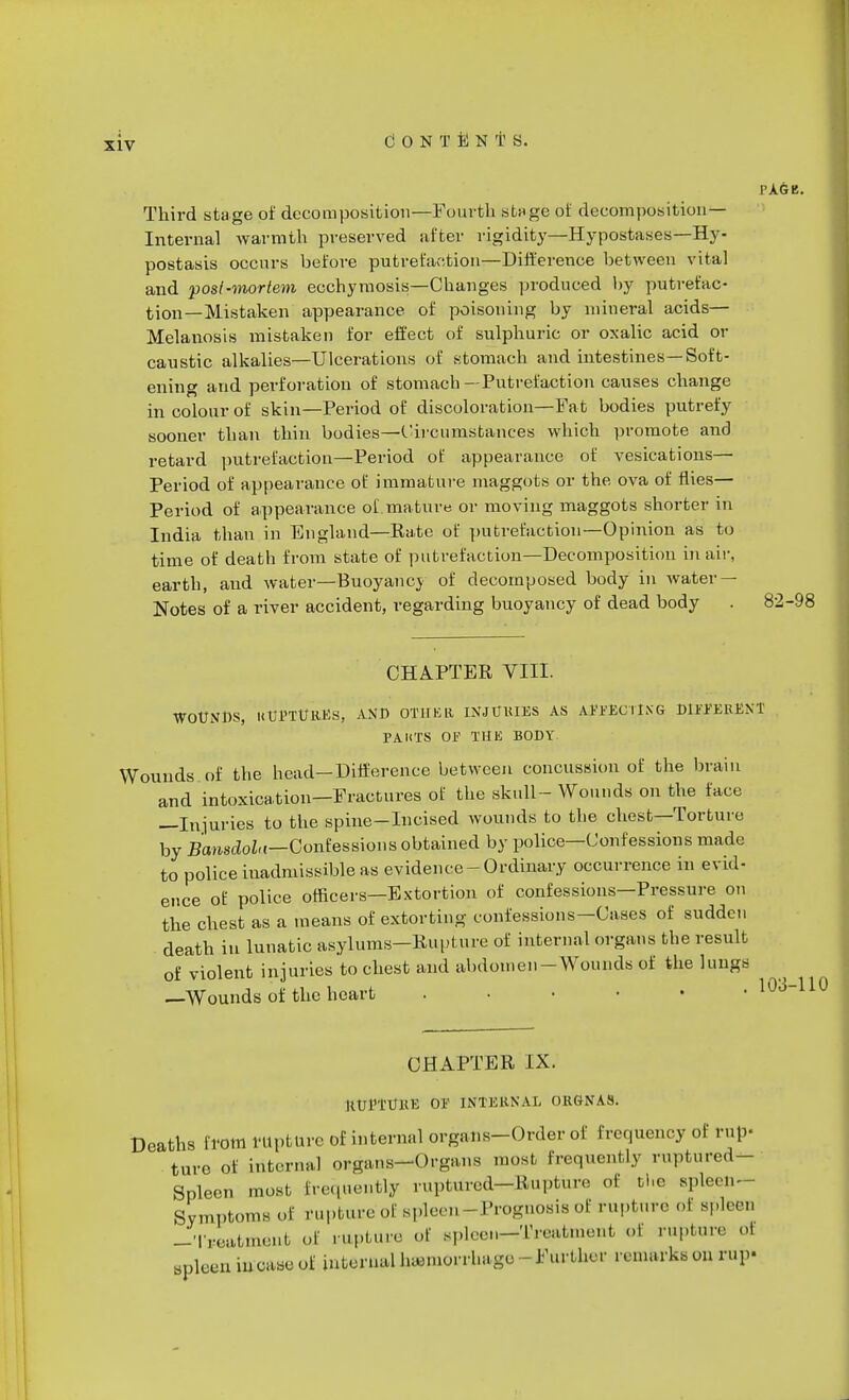 PAGB. Third stage of decomposition—Fourth stage of decomposition- Internal warmth preserved after rigidity—Hypostases—Hy- postasis occurs before putrefaction—Difference between vital and post-mortem eochymosis—Changes produced by putrefac- tion—Mistaken appearance of poisoning by mineral acids— Melanosis mistaken for effect of sulphuric or oxalic acid or caustic alkalies—Ulcerations of stomach and intestines—Soft- ening and perforation of stomach —Putrefaction causes change in colour of skin—Period of discoloration—Fat bodies putrefy sooner than thin bodies—Circumstances which promote and retard putrefaction—Period of appearance of vesications— Period of appearance of immature maggots or the ova of flies— Period of appearance of.mature or moving maggots shorter in India than in England—Rate of putrefaction*—Opinion as to time of death from state of putrefaction—Decomposition in air, earth, and water—Buoyancy of decomposed body in water — Notes of a river accident, regarding buoyancy of dead body . 82-98 CHAPTER VIII. WOUNDS, HtJSTtfaES, AND OTHER INJURIES AS AttFEOTlXG DIFFERENT PA UTS OF THE BODY. Wounds of the head-Difference between concussion of the brain and intoxication—Fractures of the skull- Wounds on the face —Injuries to the spine-Incised wounds to the chest—Torture by BanscloU—Confessions obtained by police—Confessions made to police inadmissible as evidence-Ordinary occurrence in evid- ence of police officers—Extortion of confessions—Pressure on the chest as a means of extorting confessions-Cases of sudden death in lunatic asylums-Rupture of internal organs the result of violent injuries to chest and abdomen-Wounds of the lungs —Wounds of the heart ...... CHAPTER IX. RUl'TURE OF INTERNAL ORGNAS. Deaths from rupture of internal organs-Order of frequency of rup- ture of internal organs-Organs most frequently ruptured- Spleen most Erequently ruptured-Rupture ..1 the spleen- SymptomB of rupture of spleen - Prognosis of rupture oi spleen -Treatment of rupture of spleen-Treatment of rupture oi snleun in case of internal hemorrhage-Further remarks on r»p«