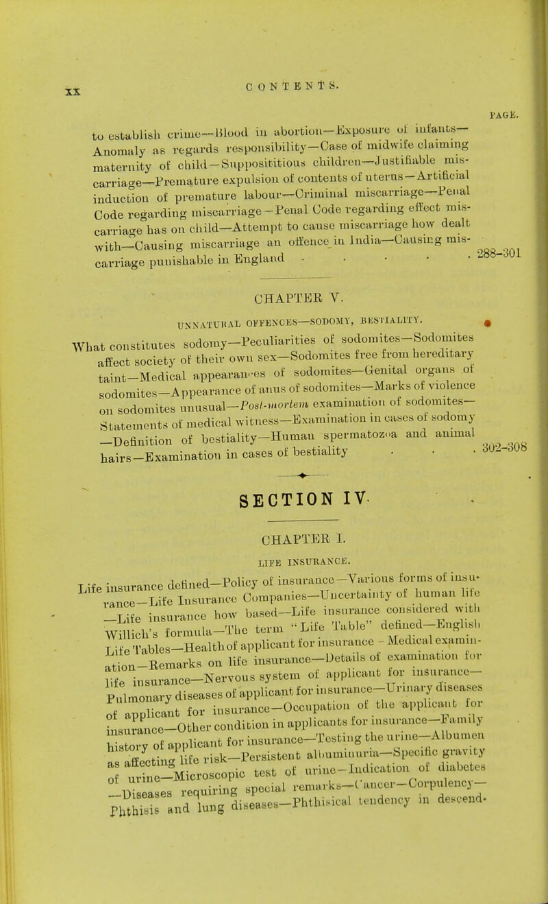 tu establish crime-Mood in abortion-Exposure ot iufants- Anomaly as regards responsibility-Case of midwife claiming maternity of child-Supposititious children—Justifiable mis- carriage—Premature expulsion of contents of uterus-Artificial induction of premature labour—Criminal miscarriage—Penal Code regarding miscarriage -Penal Code regarding effect mis- carriage has on child-Attempt to cause miscarriage how dealt with-Causing miscarriage an offence in India—Causing mis- carriage punishable in England CHAPTER V. UNNATUKAL OFPENCES—SODOMY, BESTIALITY. # What constitutes sodomy-Peculiarities of sodomites-Sodomites affect society of their own sex-Sodomites free from hereditary taint-Medical appearan-es of sodomites-Genital organs ot sodomites-Appearance of amis of sodomites-Marks of violence on sodomites unusual-Pos/.-mortem examination ot sodomites- Statements of medical witness-Examination m cases ot sodomy -Definition of bestiality-Human spermatozoa and animal hairs-Examination in cases of bestiality . . • oU--^6 SECTION IV CHAPTER I. LIFE INSURANCE. Life insurance defined-Policy of insurance-prions forms of in. a- rance-Life Insurance Companies-Uncertainty of human life -Life insurance how based-Life insurance considered with Willich's formula-The term Life Table' defined-EnglisI, Tie Tables-Health of applican t f or insu ranee Medical exa mm- ation-Remarks on life insurance-Details of examination for life insurance-Nervous system of applicant tor insurance- Pulmonary diseases of applicant for insurance-L nnary diseases of applicant for insurance-Occupation of the applicant for Durance-Other condition in applicants for insuranoe-Famd, hTs oiT of applicant for insurance-Testing the unne-Albuuu,, ftVetin- life risk-Persistent abmmmur.a-Specific gravity Zl££g!A* test of urine-indication of diabetes Diseases requiring special remarks-C-ancer-Corpulency- WSS n* lung Leases-Phthisical tendency in descend-