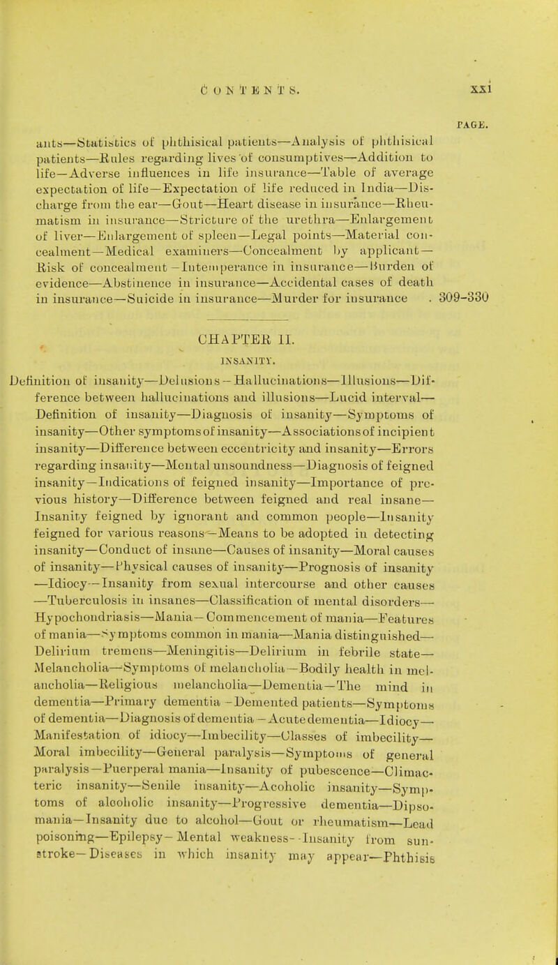 ants—Statistics oi phthisical patients—Analysis of phthisical patients—Kales regarding lives of consumptives—Addition to life—Adverse influences in life insurance—Table of average expectation of life—Expectation of life reduced in India—Dis- charge from the ear—Gout—Heart disease in insurance—Rheu- matism in insurance—Stricture of the urethra—Enlargement of liver—Enlargement of spleen—Legal points—Material con- cealment—Medical examiners—Concealment by applicant — Risk of concealment—Intemperance in insurance—Burden of evidence—Abstinence in insurance—Accidental cases of death in insurance—Suicide in insurance—Murder for insurance . 309-330 CHAPTER II. INSANITY. Definition of insanity—Delusions — Hallucinations—Illusions—Dif- ference between hallucinations and illusions—Lucid interval— Definition of insanity—Diagnosis of insanity—Symptoms of insanity—Other symptoms of insanity—Associations of incipien t insanity—Difference between eccentricity and insanity—Errors regarding insanity—Mental unsoundness—Diagnosis of feigned insanity—Indications of feigned insanity—Importance of pre- vious history—Difference between feigned and real insane— Insanity feigned by ignorant and common people—Insanity feigned for various reasons —Means to be adopted iu detecting insanity—Conduct of insane—Causes of insanity—Moral causes of insanity—Physical causes of insanity—Prognosis of insanity —Idiocy—Insanity from sexual intercourse and other causes —Tuberculosis iu insanes—Classification of mental disorders— Hypochondriasis—Mania— Commencement of mania—Features of mania—Symptoms common in mania—Mania distinguished— Delirium tremens—Meningitis—Delirium in febrile state— Melancholia—Symptoms of melancholia—Bodily health in mel- ancholia—Religious melancholia—Dementia—The mind in dementia—Primary dementia -Demented patients—Symptoms of dementia—Diagnosis of dementia—Acutedemeutia—Idiocy- Manifestation of idiocy—Imbecility—Classes of imbecility Moral imbecility—General paralysis—Symptoms of general paralysis—Puerperal mania—Insanity of pubescence—Climac- teric insanity—Senile insanity—Acoholic insanity—Symp- toms of alcoholic insanity—Progressive dementia—Dipso- mania—Insanity due to alcohol—Uout or rheumatism—Lead poisoning—Epilepsy-Mental Weakness--Insanity from sun- stroke—Diseases in which insanity may appear—Phthisis