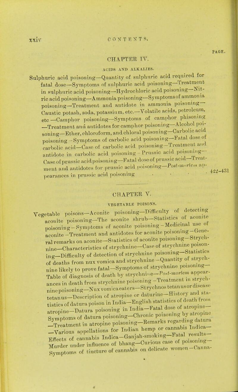 CHAPTER TV. ACIDS AND ALKALIES. Sulphuric acid poisoning—Quantity of sulphuric acid required for fatal dose—Symptoms of sulphuric acid poisoning—Treatment in sulphuric acid poisoning—Hydrochloric acid poisoning—Nit- ric acid poisoning—Ammonia poisoning— Sy mptomsof ammonia poisoning—Treatment and antidote in ammonia poisoning Caustic potash, soda, potassium, etc.—Volatile acids, petroleum, etc—Camphor poisoning—Symptoms of camphor phisomng —Treatment and antidotes for camphor poisoning—Alcohol poi- soning—Ether, chloroform, and chloral poisoning—Carbolic acid poisoning - Symptoms of carbolic acid poisoning—Eatal dose ot carbolic acid-Case of carbolic acid poisoning-Treatment and antidote in carbolic acid poisoning - Prussic ac.d poisomng- Case of prussic acidpoisoning-Fatal doseof prussic ac.d-Ireat - ment and antidotes for prussic acid voi*omng-Po8t-m»rte,n ap- pearances in prussic acid poisoning CHAPTER V. VEGETABLE POISONS. Vegetable poisons-Aconite poisoning-Difficulty of detecting aconite poisoning-The aconite shrub-Statistics ot aconite poisoning-Symptoms of aconite poisoning-Medicinal use ot aconite-Treatment and antidotes for aconite potsonmg -Ueue- ral remarks on aconite-Sratistics of aconite poisoning-StryoH- nine-Chara,cteristics of strychnine-Case of strychnine poison- ^-Difficulty of detection of strychnine poisoning-Statistic, of deaths from nux vomica and strychnine-Quantity of strych- nine likely to prove fatal-Symptoms of strychnine poisonmg- Table of diagnosis of death by strychnine-PoK^ortem appear- ances in death from strychnine poisoning -Treatment in rtryob- n^epSL^^ tetanus-Description of atropine or daturme-Histoiy and sta istTcs of datura poison in India-English statistics o death rem atropine —-Datura poisoning in India-Fatal dose oi atrop.ne- Sympt Is of da to poisoning-Chronic poisoning by atropm -Treatment in atropine poisoning-Remarks regarding datura -Various appellations for Indian hemp or cannabis Indioa Fffec of cannabis Indica-Ganjah-smoking-Fatal results- Murder under influence of bhang-Curious case ol poisomng- Symptoms of tincture of cannabis on delicate -,-.,„», PAGE. 4^-4:11