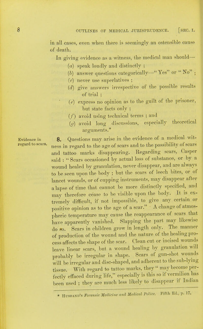 in all cases, even when there is seemingly an ostensible cause of death. In giving evidence as a witness, the medical man should— (a) speak loudly and distinctly ; (b) answer questions categorically— Yes or  No ; (c) never use superlatives ; (d) give answers irrespective of the possible results of trial ; (e) express no opinion as to the guilt of the prisoner, but state facts only ; (/) avoid using technical terms ; and {(/) avoid long discussions, especially theoretical arguments.* Evidence in 8. Questions may arise in the evidence of a medical wit- regard to scars. ness ^ regard to tbe age of scars and to the possibility of scars and tattoo marks disappearing. Regarding scars, Casper said :  Scars occasioned by actual loss of substance, or by a wound healed by granulation, never disappear, and are always to be seen upon the body ; but the scars of leech bites, or of lancet wounds, or of cupping instruments, may disappear after a lapse of time that cannot be more distinctly specified, and may therefore cease to be visible upon the body. It is ex- tremely difficult, if not impossible, to give any certain or positive opinion as to the age of a scar. A change of atmos- pheric temperature may cause the reappearance of scars that have apparently vanished. Slapping the part may likewise do so. Scars in children grow in length only. The manner of production of the wound and the nature of the healing pro- cess affects the shape of the scar. Clean cut or incised wounds leave linear scars, but a wound healing by granulation will probably be irregular in shape. Scars of gun-shot wounds will be irregular and disc-shaped, and adherent to the sub-lying tissue. With regard to tattoo marks, they  may become per- fectly effaced during life, especially is this so if vermilion has been used ; they are much less likely to disappear it Indian # Husband's Forensic Medicine and Medical Police, Fifth Ed., p. 17.