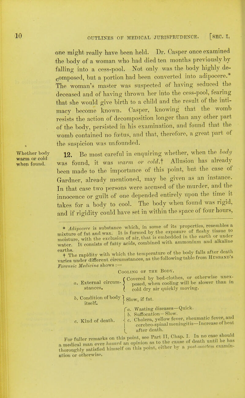 Whether body warm or cold when found. one might really have been held. Dr. Casper once examined the body of a woman who had died ten months previously by falling into a cess-pool. Not only was the body highly de- composed, but a portion had been converted into adipocere.* The woman's master was suspected of having seduced the deceased and of having thrown her into the cess-pool, fearing that she would give birth to a child and the result of the inti- macy become known. Casper, knowing that the womb resists the action of decomposition longer than any other part of the body, persisted in his examination, and found that the womb contained no foetus, and that, therefore, a great part of the suspicion was unfounded. 12. Be most careful in enquiring whether, when the body was found, it was warm or cold A Allusion has already been made to the importance of this point, but the case of Gardner, already mentioned, may be given as an instance. In that case two persons were accused of the murder, and the innocence or guilt of one depended entirely upon the time it takes for a body to cool. The body when found was rigid, and if rigidity could have set in within the space of four hours, * Adipocere is substance which, in some of its properties resembles a mixture of fat and wax. It is formed by the exposure of fleshy tissue to mSture with the exclusion of air, that is embedded m the earth or under wafer it consists of fatty acids, combined with ammonium and alkaline The rapidity with which the temperature of the body falls after death varies unde? different circumstances, as the following table from Husband s Forensic Medicine shows : — Cooling of the Body. f Covered by bed-clothes, or otherwise nnox- a. External circum- \ p0Sed, when cooling will be slower than in stances. | cojci fay njr quickly moving. b. Condition of body j gJow> if fat itself. ) fa. Wasting diseases—Quick. | b. Suffocation-Slow. 1 c. Cholera, yellow fever, rheumatic fever,and | ' cerebro-spinal meningitis—Increase oi heal after death. For fuller remarks on this point, see Part II, CI,,,,. J In no case should n medieil man ever hazard an opinion as to the cause oi death until li< has fhoroShimself on this point, either bv a post- tm — n, ation or otherwise, c. Kind of death.