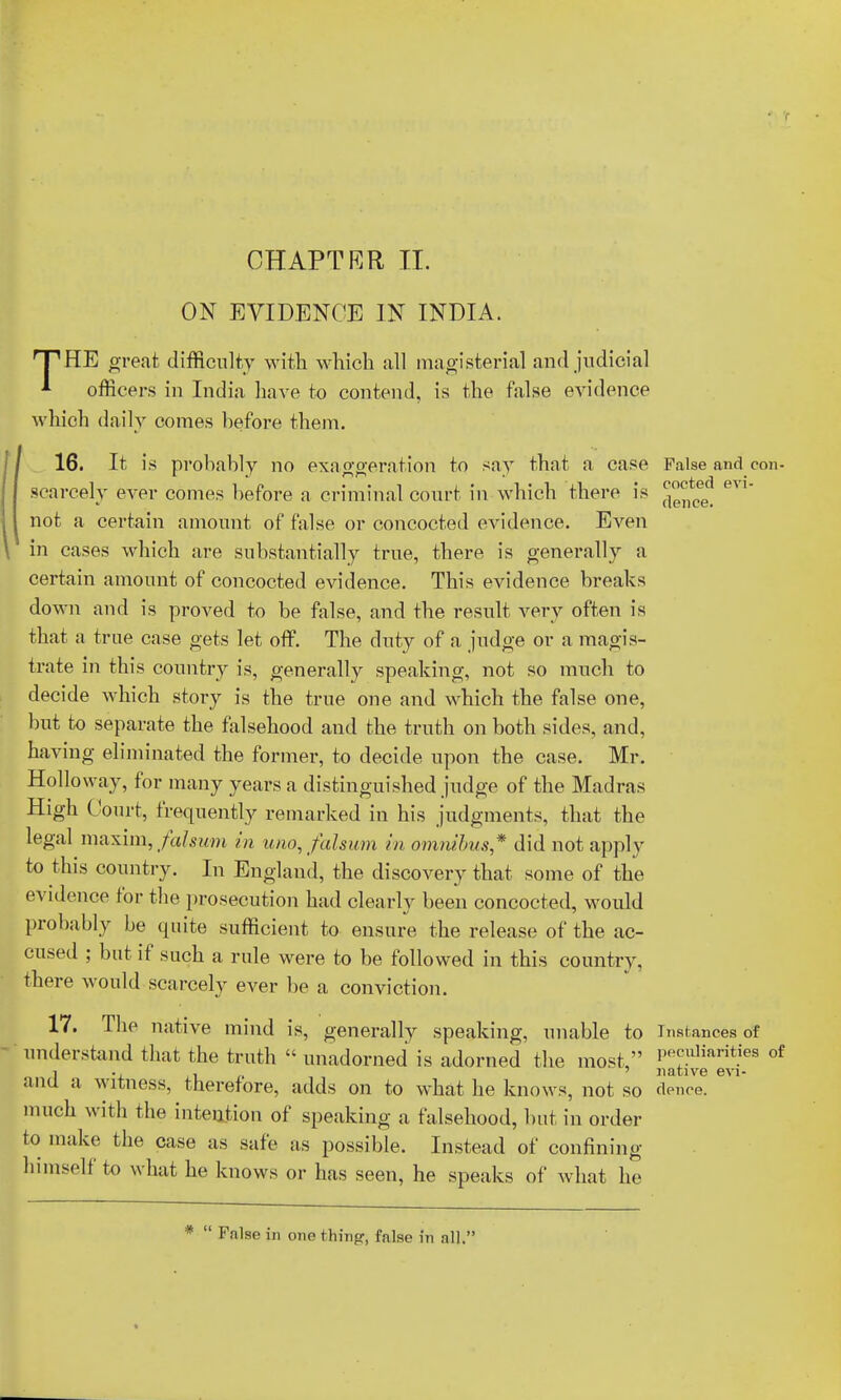 ON EVIDENCE IN INDIA. HP HE great difficulty with which all magisterial and judicial *■ officers in India have to contend, is the false evidence which daily comes before them. 16. It is probably no exaggeration to say that a case False and con- ' ° ted evi scarcely ever comes before a criminal court in which there is J^®e< l not a certain amount of false or concocted evidence. Even in cases which are substantially true, there is generally a certain amount of concocted evidence. This evidence breaks down and is proved to be false, and the result very often is that a true case gets let off. The duty of a judge or a magis- trate in this country is, generally speaking, not so much to decide which story is the true one and which the false one, but to separate the falsehood and the truth on both sides, and, having eliminated the former, to decide upon the case. Mr. Holloway, for many years a distinguished judge of the Madras High Court, frequently remarked in his judgments, that the legal maxim, falsum in uno,falsum in omnibus* did not apply to this country. In England, the discovery that some of the evidence for the prosecution had clearly been concocted, would probably be quite sufficient to ensure the release of the ac- cused ; but if such a rule were to be followed in this country, there would scarcely ever be a conviction. 17. The native mind is, generally speaking, unable to Instances of understand that the truth  unadorned is adorned the most, PR™liarit.ies of i . ' native evi- and a witness, therefore, adds on to what he knows, not so deuce. much with the intention of speaking a falsehood, but in order to make the case as safe as possible. Instead of confining himself to what he knows or has seen, he speaks of what he *  False in one thing, false in all.