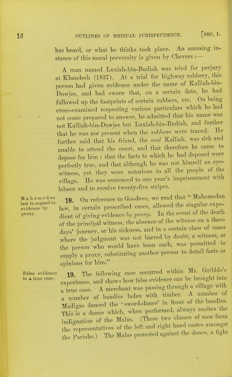 has heard, or what he thinks took place. An amusing in- stance of this moral perversity is given hy Chevers :— A man named Luxiah-bin-Budiah was tried for perjury at Khandesh (1837). At a trial for highway robbery, this person had given evidence under the name of Kalliah-bm- Dowjee, and had sworn that, on a certain date, he had followed up the footprints of certain robbers, etc. ^ On being cross-examined respecting various particulars which he had not come prepared to answer, he admitted that his name was notKalliah-bin-Dowjeebut Luxiah-bin-Budiah, and further that he was not present when the robbers were traced. He further said that his friend, the real Kalliah, was sick and unable to attend the court, and that therefore he came to depose for him ; that the facts to which he had deposed were perfectly true, and that although he was not himself an eye- witness; yet thev were notorious to all the people of the village. He was sentenced to one year's imprisonment with labour and to receive twenty-five stripes. Mahomed an lg Qn reference to Goodeve, we read that  Mahomedan SnrceeT/t0 law,'in certain prescribed cases, allowed the singular expe- proxy- dient of giving evidence by proxy. In the event of the death of the principal witness, the absence of the witness on a three days' iourney, or his sickness, and in a certain class tf cases where' the judgment was not barred by doubt, a witness, or the person who would have been such, was permitted to supply a proxy, substituting another person to detail facts or opinions for him. False evidence Tn6 following case occurred within Mr. Gnbble s in a true case. \ and sW how false evidence can be brought into a true case. A merchant was passing through a village with a number of bandies laden with timber. A number of Madigas danced the <sword-dance', in front of the bandies. This is a dance which, when performed, always excites the indignation of the Malas. (These two class,, of men form the Representatives of the left and right ban, castes amongs the Pariahs ) The Malas protested against the dance, a 6gh1