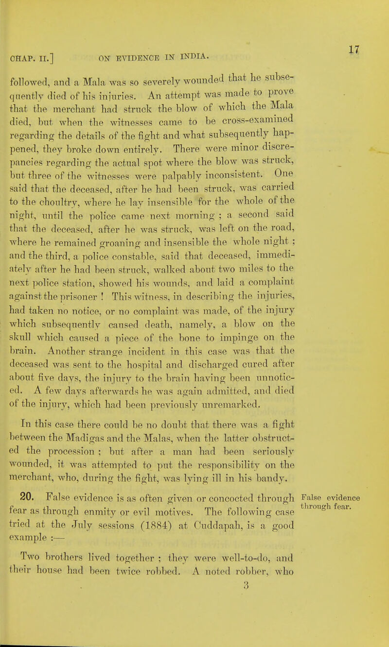 CHAP. II.] ON EVIDENCE IN INDIA. followed, and a Mala was so severely wounded that he subse- quently died of his injuries. An attempt was made to prove that the merchant had struck the blow of which the Mala died, but when the witnesses came to be cross-examined regarding the details of the fight and what subsequently hap- pened, they broke down entirely. There were minor discre- pancies regarding the actual spot where the blow was struck, but three of the witnesses were palpably inconsistent. One said that the deceased, after he had been struck, was carried to the choultry, where he lay insensible for the whole of the night, until the police came next morning; a second said that the deceased, after he was struck, was left on the road, where he remained o-roanino; and insensible the whole night ; and the third, a police constable, said that deceased, immedi- ately after he had been struck, walked about two miles to the next police station, showed his wounds, and laid a complaint against the prisoner ! This witness, in describing the injuries, had taken no notice, or no complaint Avas made, of the injury which subsequently caused death, namely, a blow on the skull which caused a piece of the bone to impinge on the brain. Another strange incident in this case was that the deceased was sent to the hospital and discharged cured after about five days, the injury to the brain having been unnotic- ed. A few days afterwards he was again admitted, and died of the injury, which had been previously unremarked. In this case there could be no doubt that there was a fight between the Madigas and the Malas, when the latter obstruct- ed the procession ; but after a man had been seriously wounded, it was attempted to put the responsibility on the merchant, who, during the fight, was lying ill in his bandy. 20. False evidence is as often given or concocted through False evidence fear as through enmity or evil motives. The following case t ir011gh fear- tried at the July sessions (1884) at Cuddapah, is a good example :— Two brothers lived together ; they were well-to-do, and their house bad been twice robbed. A noted robber, who 3