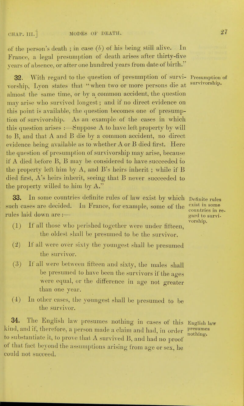 of the person's death ; in case (h) of his being still alive. In France, a legal presumption of death arises after thirty-five years of absence, or after one hundred years from date of birth. 32. With regard to the question of presumption of survi- Presumption of vorship, Lyon states that  when two or more persons die at survivorslnP- almost the same time, or by a common accident, the question may arise who survived longest; and if no direct evidence on this point is available, the question becomes one of presump- tion of survivorship. As an example of the cases in which this question arises :—Suppose A to have left property by will to B, and that A and B die by a common accident, no direct evidence beino; available as to whether A or B died first. Here the question of presumption of survivorship may arise, because if A died before B, B may be considered to have succeeded to the property left him by A, and B's heirs inherit ; while if B died first, A's heirs inherit, seeing that B never succeeded to the property willed to him by A. 33. In some countries definite rules of law exist by which Definite rules such cases are decided. In France, for example, some of the cxist 111 some L countries in re- rules laid down are :— gard to survi- vorship. (1) If all those who perished together were under fifteen, the oldest shall be presumed to be the survivor. (2) If all were over sixty the youngest shall be presumed the survivor. (3) If all were between fifteen and sixty, the males shall be presumed to have been the survivors if the ae-es were equal, or the difference in age not greater than one year. (I) In other cases, the youngest shall be presumed to be the survivor. 34. The English law presumes nothing in cases of this English law kind, and if, therefore, a person made a claim and had, in order J^™63 to substantiate it, to prove that A survived B, and had no proof U° ^ of that taet beyond the assumptions arising from age or sex, lie could not succeed.