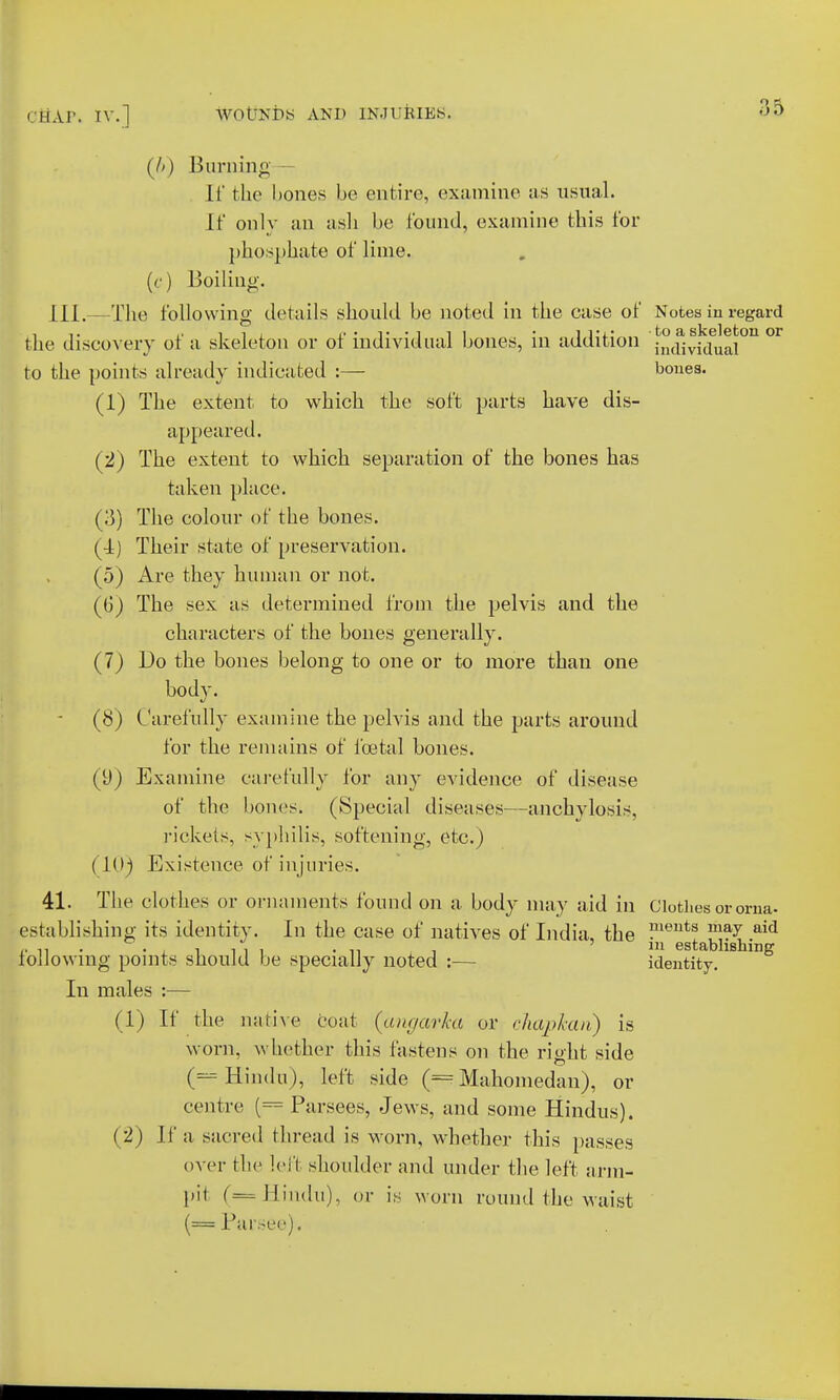 (A) Burning It' the bones be entire, examine as usual. If only an ash be found, examine this for phosphate of lime, (c) Boiling. HI.—The following details should be noted in the case of Notes in regard the discovery of a skeleton or of individual bones, in addition ^(fivWual^ °r to the points already indicated :— bones. (1) The extent to which the soft parts have dis- appeared. (2) The extent to which separation of the bones has taken place. (3) The colour of the bones. (•1) Their state of preservation. (5) Are they human or not. (G) The sex as determined from the pelvis and the characters of the bones generally. (7) Do the bones belong to one or to more than one body. (8) Carefully examine the pelvis and the parts around for the remains of foetal hones. (U) Examine carefully for any evidence of disease of the bones. (Special diseases—anchylosis, rickets, syphilis, softening, etc.) (10) Existence of injuries. 41. The clothes or ornaments found on a body may aid in Clothes ororna- establishing its identity. In the case of natives of India, the °ieuts ma7 .aid following points should be specially noted :— identity!llShlng In males :— (1) If the native coat (angaria or chapkan) is worn, whether this fastens on the right side (== Hindu), left side (= Mahomedan), or centre (= Parsees, Jews, and some Hindus). (2) II' a sacred thread is worn, whether this passes over the left shoulder and under the left arm- pil (—Hindu), or is worn round the waist Parsee).