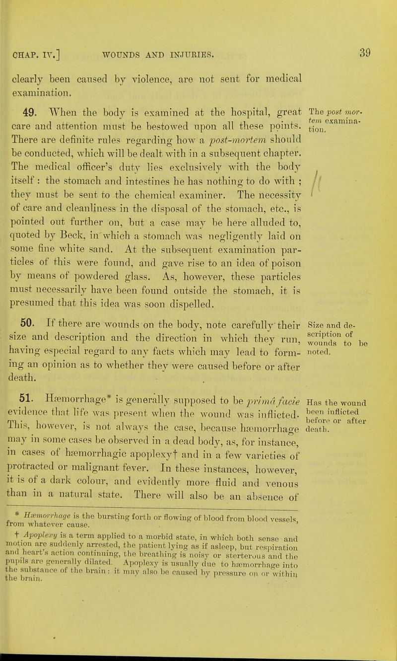 clearly been caused by violence, are not sent for medical examination. 49. When the body is examined at the hospital, great The post mor< care and attention must be bestowed upon all these points. J^cxairnna- There are definite rules regarding how a post-mortem should be conducted, which will be dealt with in a subsequent chapter. The medical officer's duty lies exclusively with the body itself : the stomach and intestines he has nothing to do with ; they must be sent to the chemical examiner. The necessity of care and cleanliness in the disposal of the stomach, etc., is pointed out further on, but a case may be here alluded to, quoted by Beck, in which a stomach was negligently laid on some fine white sand. At the subsequent examination par- ticles of this were found, and gave rise to an idea of poison by means of powdered glass. As, however, these particles must necessarily have been found outside the stomach, it is presumed that this idea was soon dispelled. 50. If there are wounds on the body, note carefully their Size and de- size and description and the direction in which they run scviVt[on f . . , •> ' wounds to X having especial regard to any facts which may lead to form- noted, rng an opinion as to whether they were caused before or after death. 51. Hemorrhage* is generally supposed to be prima facie Has the woun evidence that life was present when the wound was inflicted- been inflicted ims, however, is not always the case, because haemorrhage death. may in some cases be observed in a dead body, as, for instance, in cases of hemorrhagic apoplexyf and in a few varieties of protracted or malignant fever. In these instances, however, It is of a dark colour, and evidently more fluid and venous than in a natural state. There will also be an absence of * Hemorrhage is the bursting forth or flowing of blood from blood vessels trom whatever cause. ' f Apoplexy is a term applied to a morbid state, in which both sense and motion ore suddenly arrested, the patient lying as if asleep, but respiration and heart s action continuing, the breathing is noisy or sterterous and the bupus are generally dilated. Apoplexy is usually due to hemorrhage into the substance of the brain : it may also be caused by pressure op or within the brain. ' .