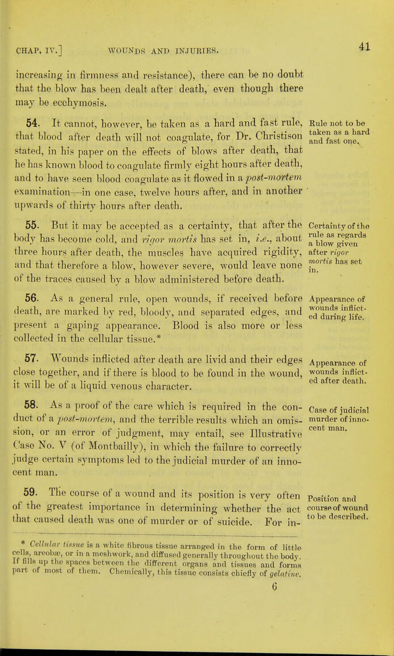 increasing in firmness and resistance), there can be no doubt that the blow has been dealt after death, even though there may be ecchymosis. 54. It cannot, however, be taken as a hard and fast rule, Rule not to be that blood after death will not coagulate, for Dr. Christison J^fert stated, in his paper on the effects of blows after death, that he has known blood to coagulate firmly eight hours after death, and to have seen blood coagulate as it flowed in a,post-mortem examination—in one case, twelve hours after, and in another 1 upwards of thirty hours after death. 55. But it may be accepted as a certainty, that after the Certainty of the body has become cold, and rigor mortis has set in, i.e., about J^JJJ! Jf^8 three hours after death, the muscles have acquired rigidity, after rigor and that therefore a blow, however severe, would leave none ™rtls has sefc of the traces caused by a blow administered before death. 56. As a general rule, open wounds, if received before Appearance of death, are marked by red, bloody, and separated edges, and ^rtgbfe present a gaping appearance. Blood is also more or less collected in the cellular tissue.* 57. Wounds inflicted after death are livid and their edges Appearance of close together, and if there is blood to be found in the wound, wounds inflict- it will be of a liquid venous character. ed after death' 58. As a proof of the care which is required in the con- Case of judicial duct of a post-mortem, and the terrible results which an omis- murder of inno- sion, or an error of judgment, may entail, see Illustrative cent man' Case No. V (of Montbailly), in which the failure to correctly judge certain symptoms led to the judicial murder of an inno- cent man. 59. TKe course of a wound and its position is very often p09ition and of the greatest importance in determining whether the act course of wound that caused death was one of murder or of suicide. For in- t0 be describe(L Cellular tissue is n white fibrous tissue arranged in the form of little cells areobae, or in a meshwork, and diffused generally throughout the body Li tills up the spaces between the different organs and tissues and forms part of most of them. Chemically, this tissue consists chiefly of gelatine. 6