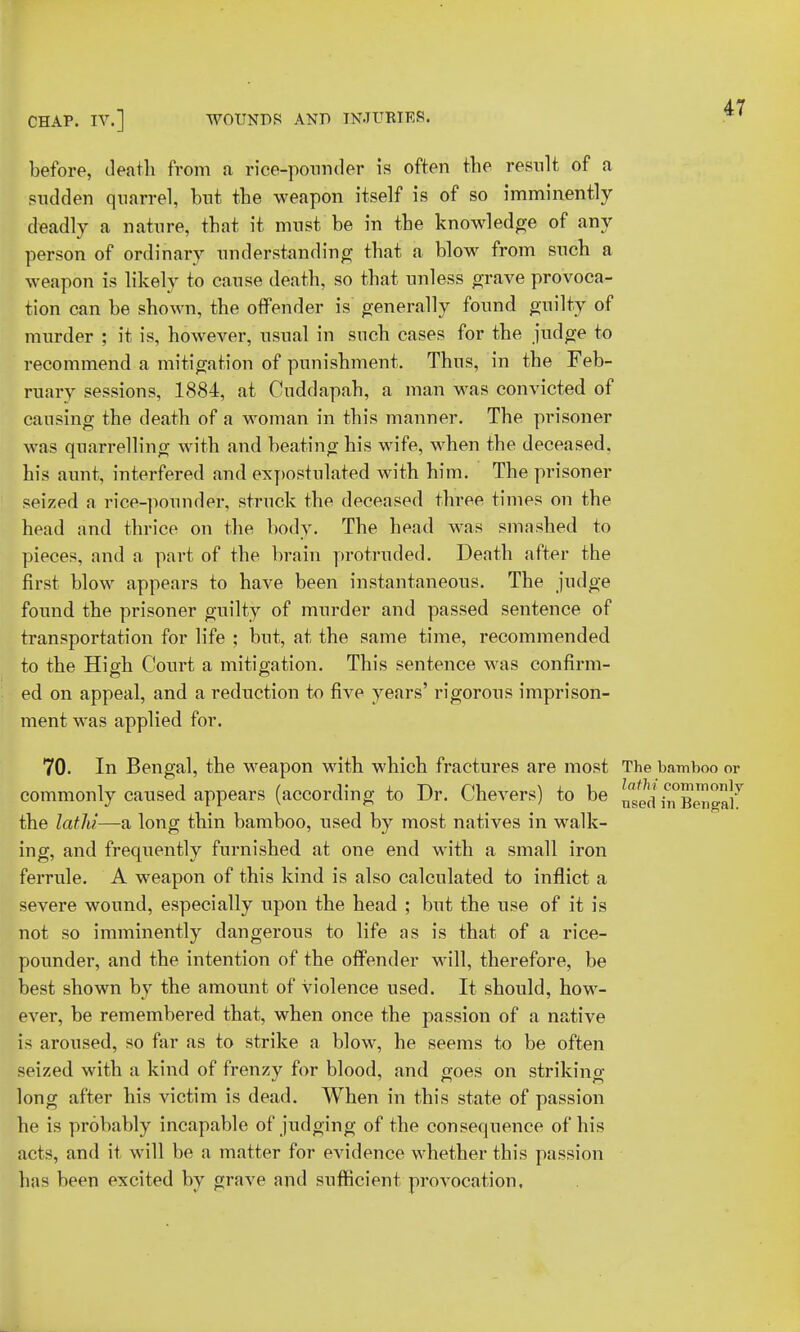 before, death from a rice-pounder is often the result of a sudden quarrel, but the weapon itself is of so imminently deadly a nature, that it must be in the knowledge of any person of ordinary understanding that a blow from such a weapon is likely to cause death, so that unless grave provoca- tion can be shown, the offender is generally found guilty of murder ; it is, however, usual in such cases for the judge to recommend a mitigation of punishment. Thus, in the Feb- ruary sessions, 1884, at Cuddapah, a man was convicted of causing the death of a woman in this manner. The prisoner was quarrelling with and beating his wife, when the deceased, his aunt, interfered and expostulated with him. The prisoner seized a rice-pounder, struck the deceased three times on the head and thrice on the body. The head was smashed to pieces, and a part of the brain protruded. Death after the first blow appears to have been instantaneous. The judge found the prisoner guilty of murder and passed sentence of transportation for life ; but, at the same time, recommended to the High Court a mitigation. This sentence was confirm- ed on appeal, and a reduction to five years' rigorous imprison- ment was applied for. 70. In Bengal, the weapon with which fractures are most The bamboo or commonly caused appears (according to Dr. Chevers) to be in°Bena]'T' the lathi—a long thin bamboo, used by most natives in walk- ing, and frequently furnished at one end with a small iron ferrule. A weapon of this kind is also calculated to inflict a severe wound, especially upon the head ; but the use of it is not so imminently dangerous to life as is that of a rice- pounder, and the intention of the offender will, therefore, be best shown by the amount of violence used. It should, how- ever, be remembered that, when once the passion of a native is aroused, so far as to strike a blow, he seems to be often seized with a kind of frenzy for blood, and goes on striking long after his victim is dead. When in this state of passion he is probably incapable of judging of the consequence of his acts, and it will be a matter for evidence whether this passion has been excited by grave and sufficient provocation.