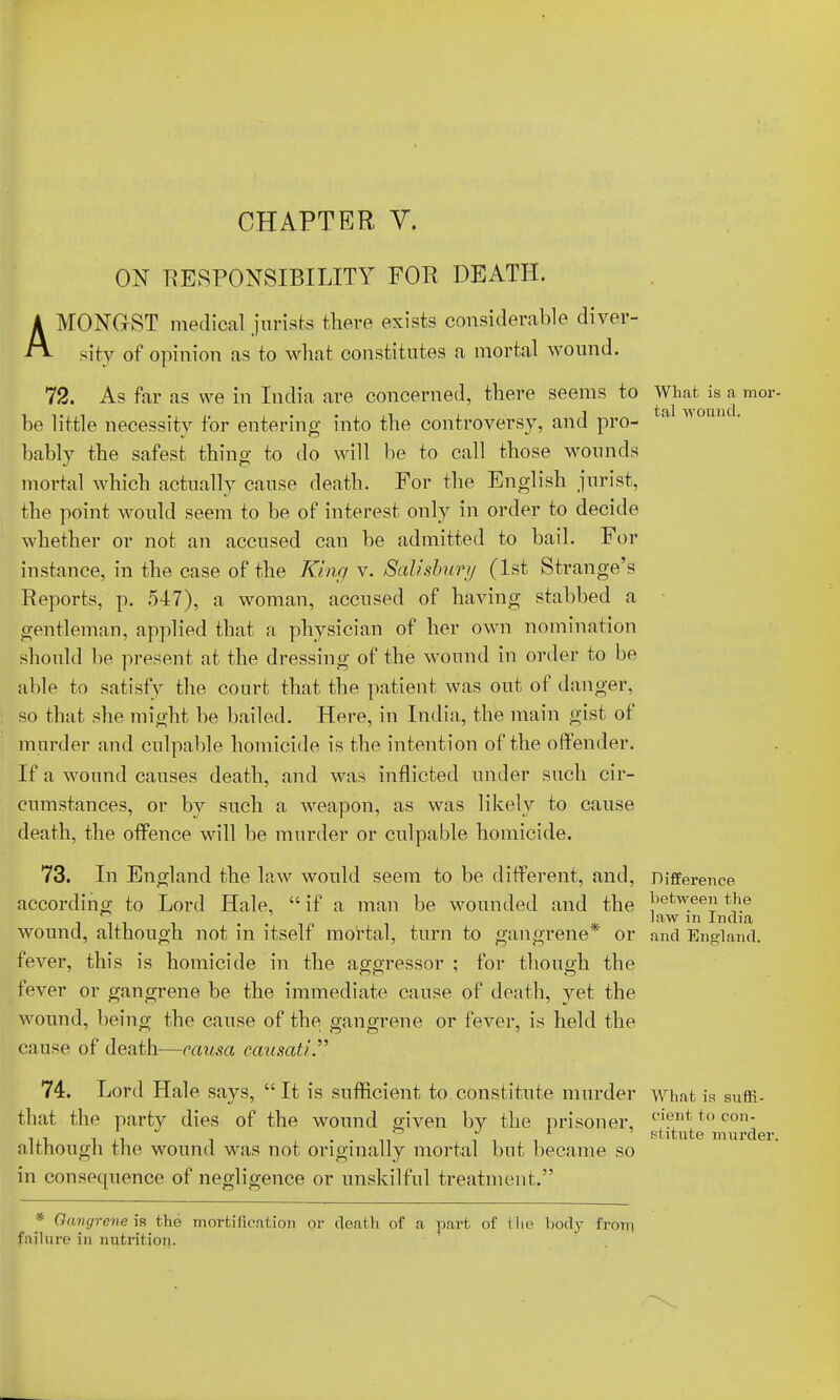 ON RESPONSIBILITY FOR DEATH. AMONGST medical jurists there exists considerable diver- sity of opinion as to what constitutes a mortal wound. 72. As far as we in India are concerned, there seems to What is a mor- be little necessity for entering into the controversy, and pro- a M U1U' bably the safest thing to do will be to call those wounds mortal which actually cause death. For the English jurist, the point would seem to be of interest only in order to decide whether or not an accused can be admitted to bail. For instance, in the case of the King v. Salisbury (1st Strange's Reports, p. 547), a woman, accused of having stabbed a gentleman, applied that a physician of her own nomination should be present at the dressing of the wound in order to be able to satisfy the court that the patient was out of danger, so that she might be bailed. Here, in India, the main gist of murder and culpable homicide is the intention of the offender. If a wound causes death, and was inflicted under such cir- cumstances, or by such a weapon, as was likely to cause death, the offence will be murder or culpable homicide. 73. In England the law would seem to be different, and, Difference according to Lord Hale,  if a man be wounded and the betw.een the i , , law in India wound, although not m itself mortal, turn to gangrene or and England, fever, this is homicide in the aggressor ; for though the fever or gangrene be the immediate cause of death, yet the wound, being the cause of the gangrene or fever, is held the cause of death—causa causati. 74. Lord Hale says, It is sufficient to constitute murder What is suffi- that tho party dies of the wound given by the prisoner, t'i!?llt i() C011 i.T. i A i • • n iii stitute murder, although the wound was not originally mortal but became so in consecpience of negligence or unskilful treatment. * Gangrene is the mortification or death of a part of the body from failure in nutrition.